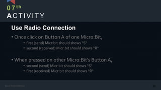 ACTIVITY
• Once click on Button A of one Micro:Bit,
• first (send) Micr:bit should shows “S“
• second (received) Micr:bit should shows “R“
• When pressed on other Micro:Bit’s Button A,
• second (send) Micr:bit should shows “S“
• first (received) Micr:bit should shows “R“
Use Radio Connection
07th
30Kasun Rukmaldeniya
 
