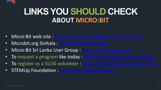 LINKSYOU SHOULD CHECK
ABOUT MICRO:BIT
• Micro:Bit web site : https://www.microbit.co.uk/create-code
• Microbit.org Sinhala : https://microbit.org/si
• Micro:Bit Sri Lanka User Group : http://microbitslug.org
• To request a program like today : http://microbitslug.org/requests
• To register as a SLUG volunteer : http://microbitslug.org/volunteers
• STEMUp Foundation : http://stemup.foundation
32Kasun Rukmaldeniya
 