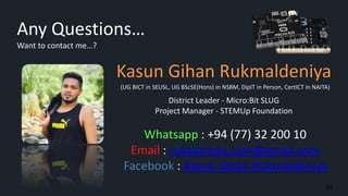 Any Questions…
Want to contact me…?
Kasun Gihan Rukmaldeniya
District Leader - Micro:Bit SLUG
Project Manager - STEMUp Foundation
(UG BICT in SEUSL, UG BScSE(Hons) in NSBM, DipIT in Person, CertICT in NAITA)
Whatsapp : +94 (77) 32 200 10
Email : rukaatricks.com@gmail.com
Facebook : Kasun Gihan Rukmaldeniya
34
 