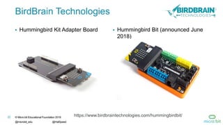 22 © Micro:bit Educational Foundation 2018
@microbit_edu @HalSpeed
BirdBrain Technologies
 Hummingbird Kit Adapter Board  Hummingbird Bit (announced June
2018)
https://www.birdbraintechnologies.com/hummingbirdbit/
 