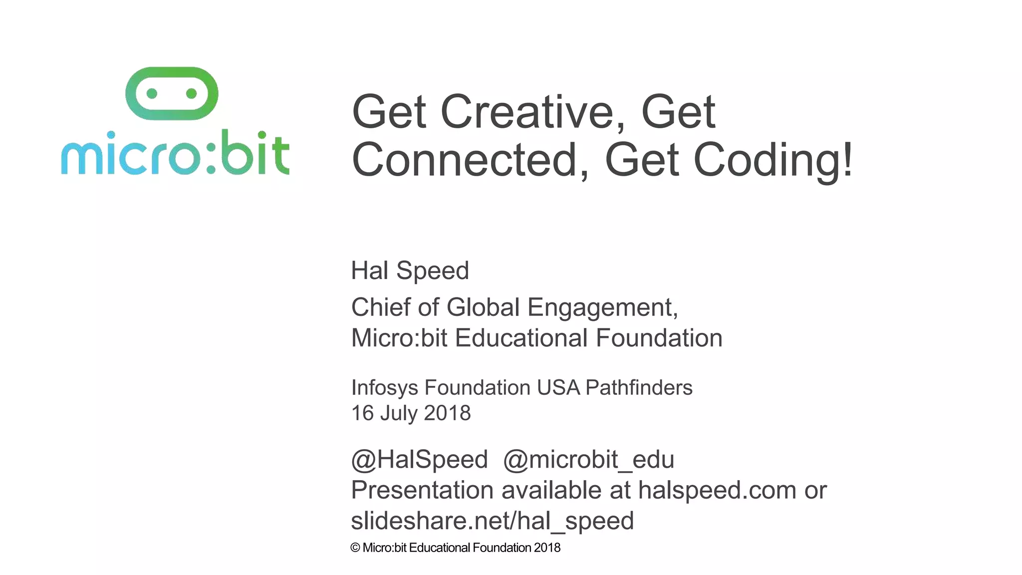 © Micro:bit Educational Foundation 2018
Get Creative, Get
Connected, Get Coding!
Hal Speed
Infosys Foundation USA Pathfinders
Chief of Global Engagement,
Micro:bit Educational Foundation
16 July 2018
@HalSpeed @microbit_edu
Presentation available at halspeed.com or
slideshare.net/hal_speed
 