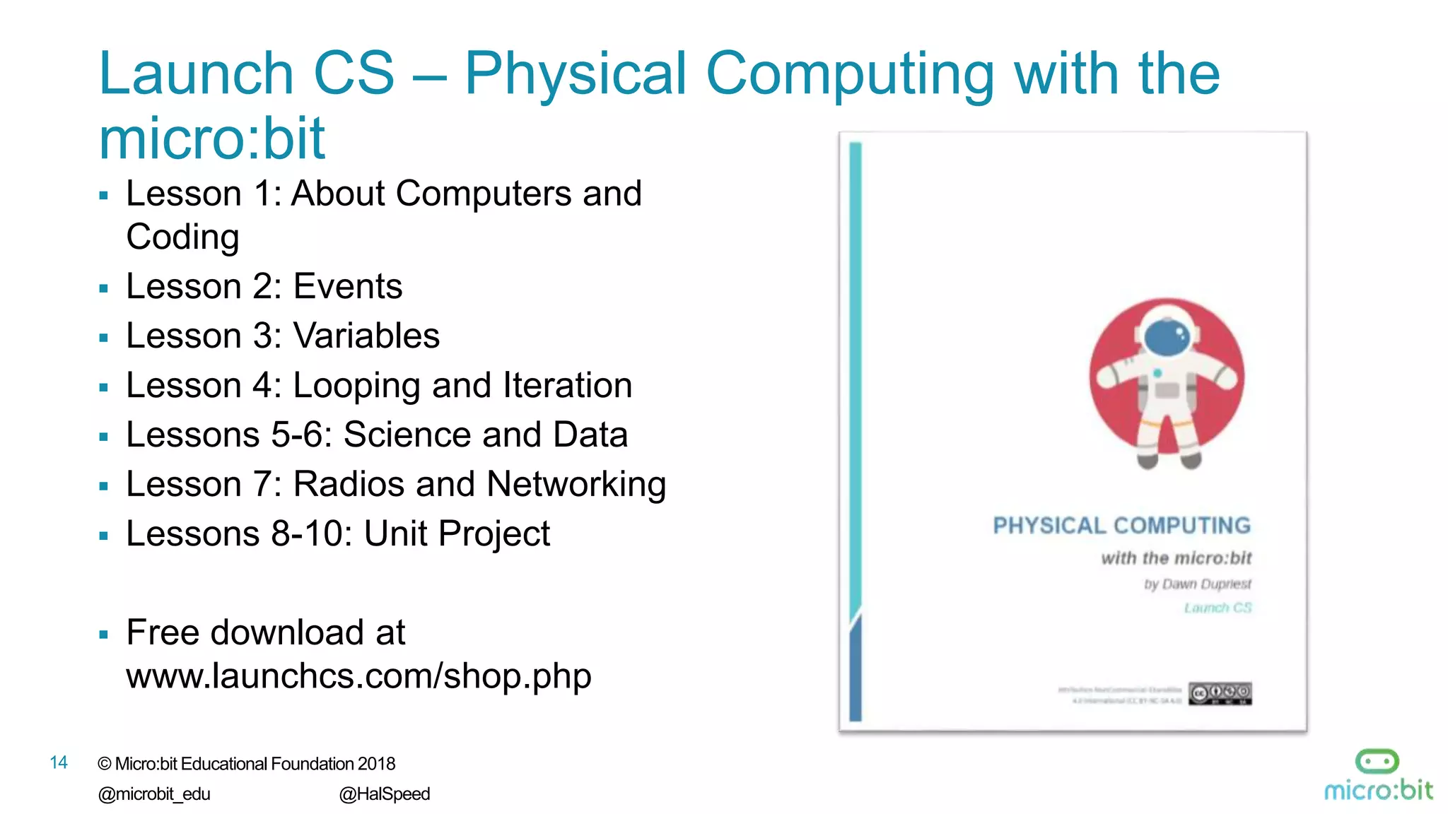 14 © Micro:bit Educational Foundation 2018
@microbit_edu @HalSpeed
Launch CS – Physical Computing with the
micro:bit
 Lesson 1: About Computers and
Coding
 Lesson 2: Events
 Lesson 3: Variables
 Lesson 4: Looping and Iteration
 Lessons 5-6: Science and Data
 Lesson 7: Radios and Networking
 Lessons 8-10: Unit Project
 Free download at
www.launchcs.com/shop.php
 