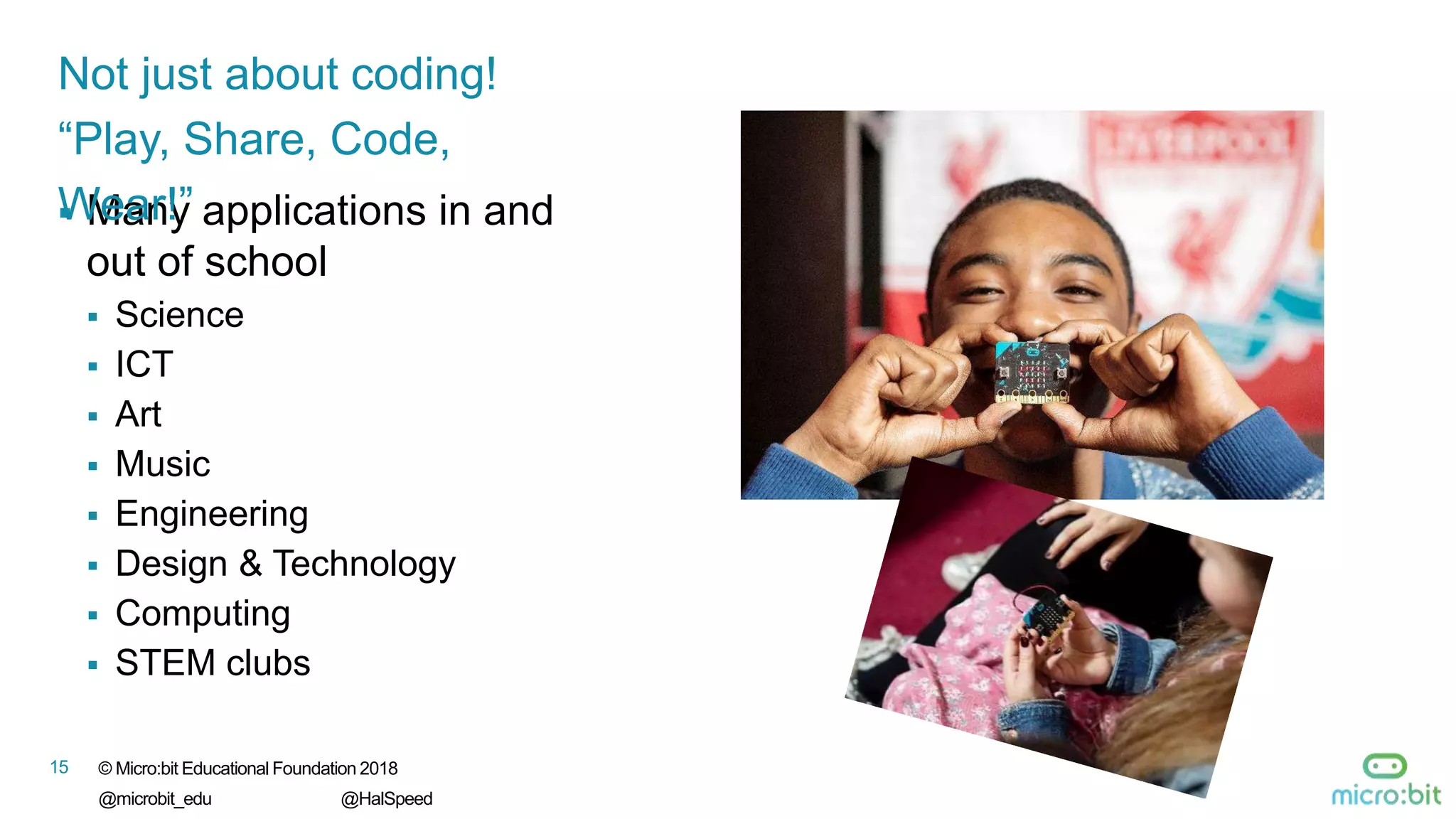 © Micro:bit Educational Foundation 2018
@microbit_edu @HalSpeed
15
 Many applications in and
out of school
 Science
 ICT
 Art
 Music
 Engineering
 Design & Technology
 Computing
 STEM clubs
Not just about coding!
“Play, Share, Code,
Wear!”
 