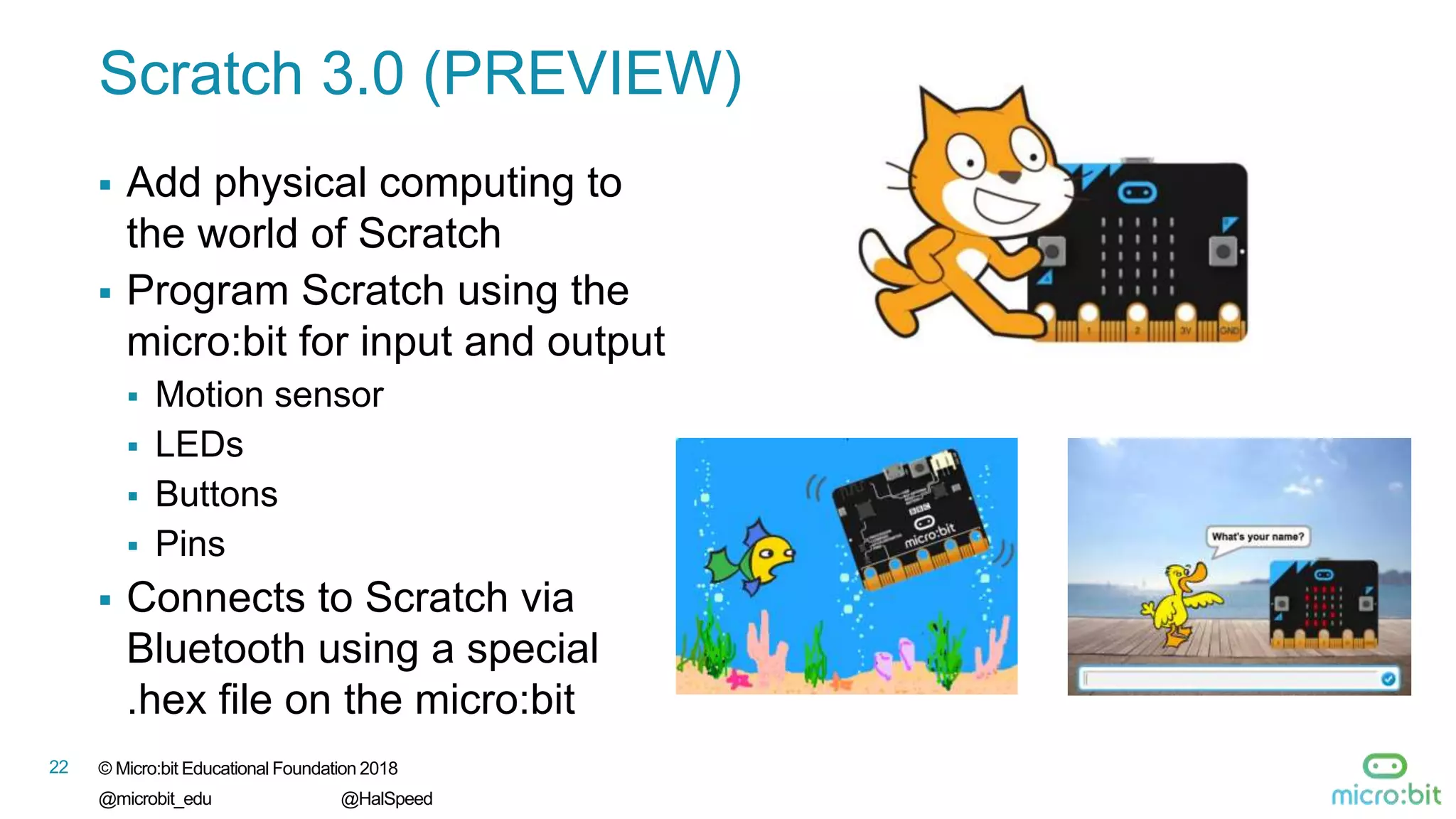 22 © Micro:bit Educational Foundation 2018
@microbit_edu @HalSpeed
Scratch 3.0 (PREVIEW)
 Add physical computing to
the world of Scratch
 Program Scratch using the
micro:bit for input and output
 Motion sensor
 LEDs
 Buttons
 Pins
 Connects to Scratch via
Bluetooth using a special
.hex file on the micro:bit
 