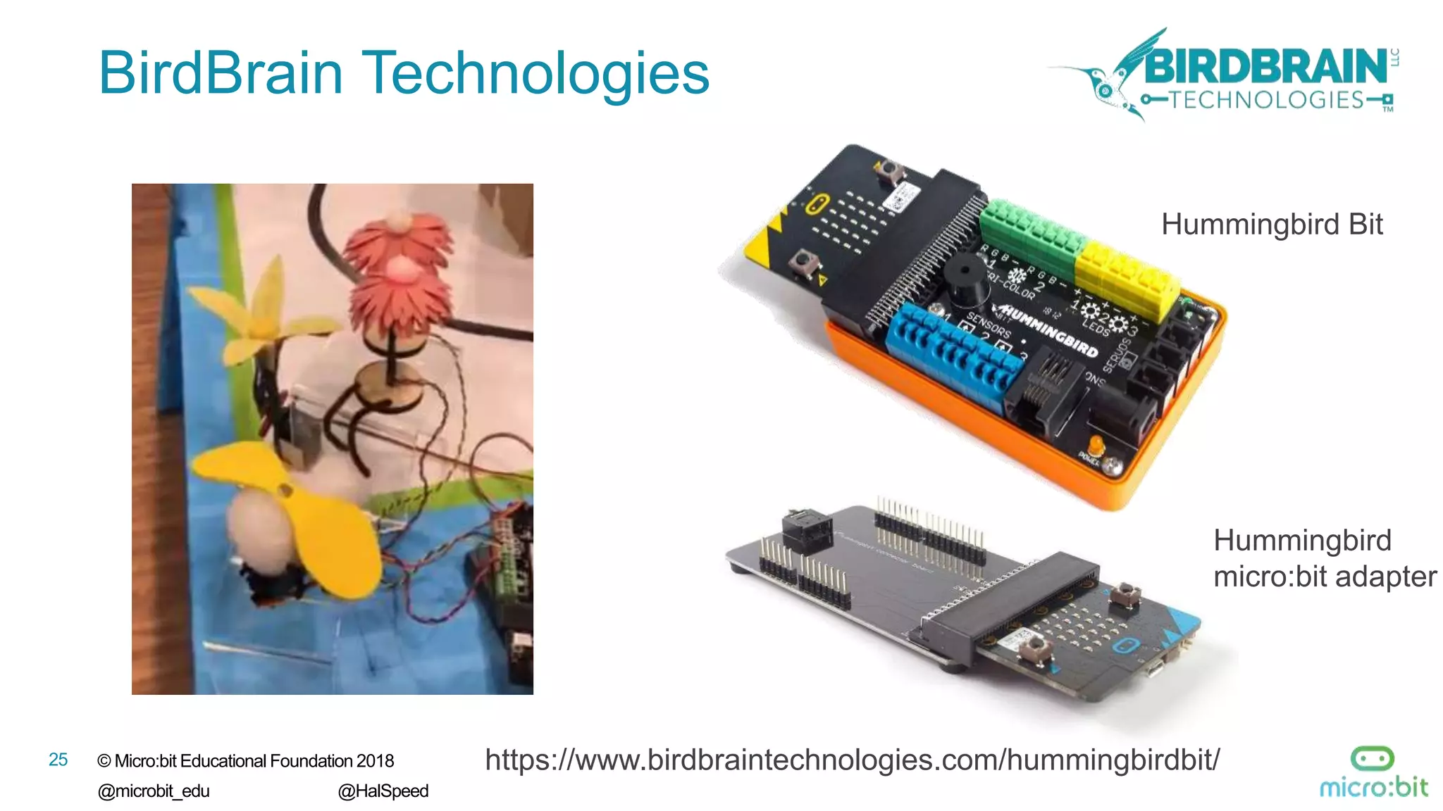 25 © Micro:bit Educational Foundation 2018
@microbit_edu @HalSpeed
BirdBrain Technologies
https://www.birdbraintechnologies.com/hummingbirdbit/
Hummingbird Bit
Hummingbird
micro:bit adapter
 