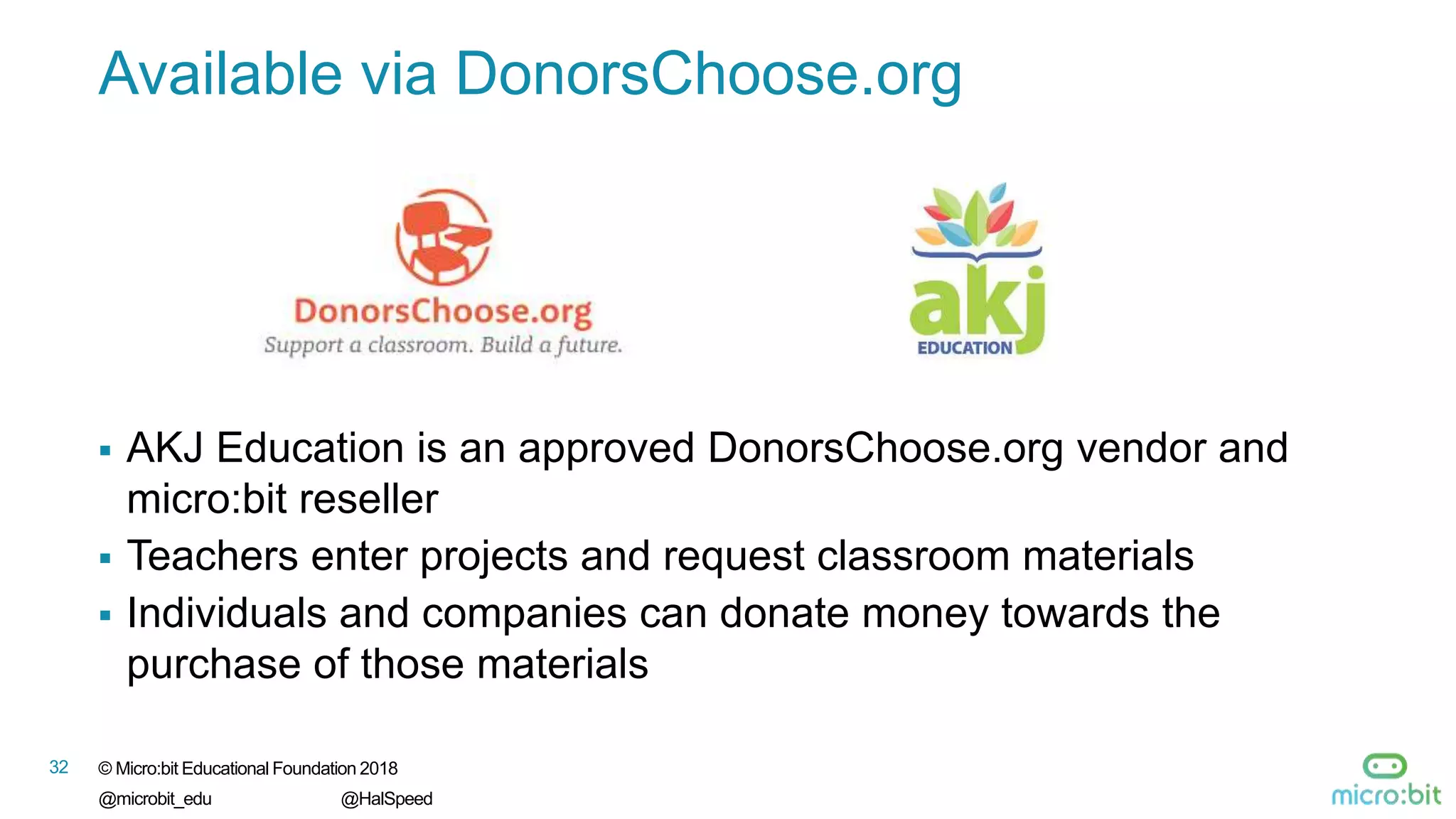 32 © Micro:bit Educational Foundation 2018
@microbit_edu @HalSpeed
Available via DonorsChoose.org
 AKJ Education is an approved DonorsChoose.org vendor and
micro:bit reseller
 Teachers enter projects and request classroom materials
 Individuals and companies can donate money towards the
purchase of those materials
 