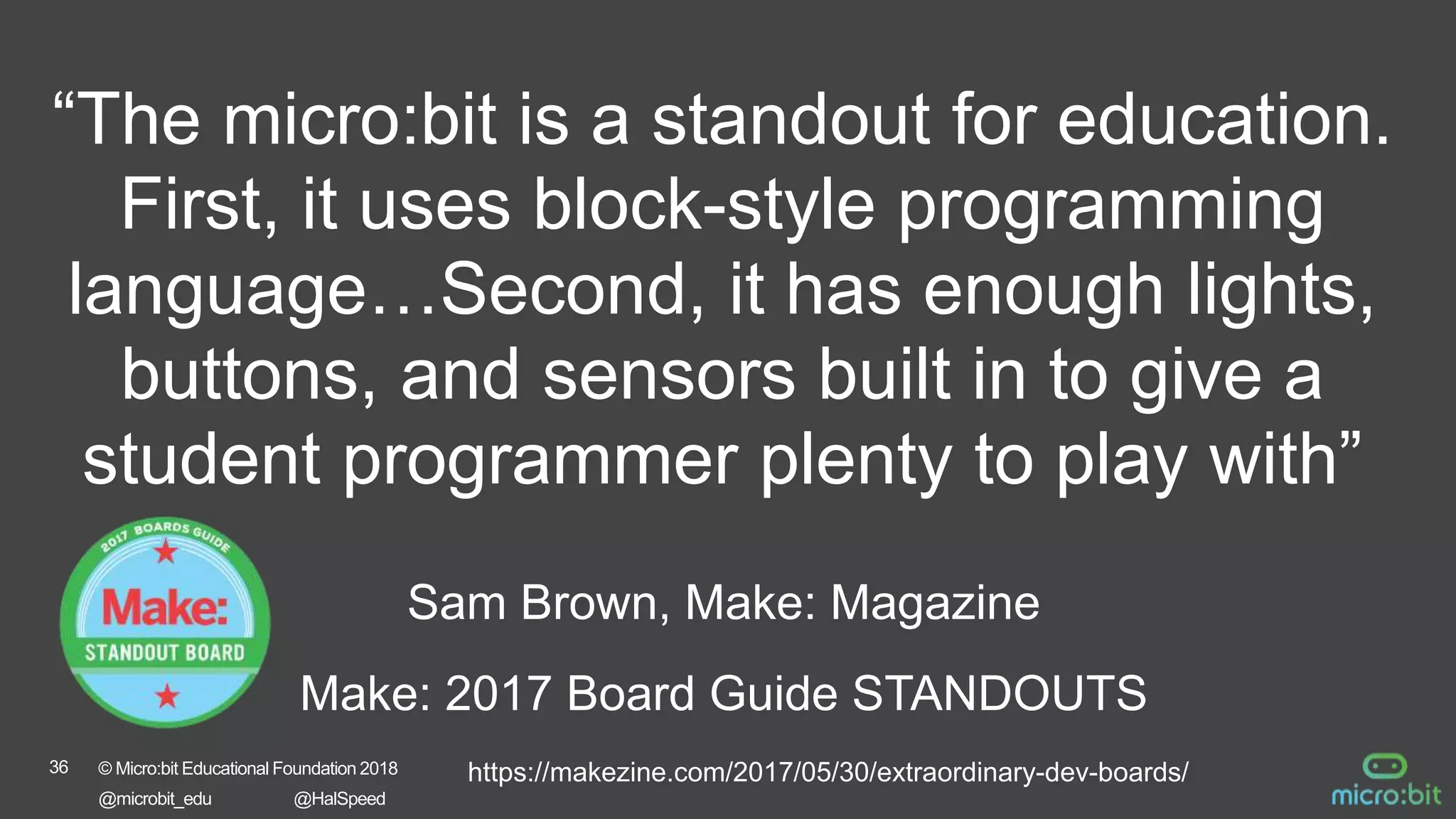 36 © Micro:bit Educational Foundation 2018
@microbit_edu @HalSpeed
“The micro:bit is a standout for education.
First, it uses block-style programming
language…Second, it has enough lights,
buttons, and sensors built in to give a
student programmer plenty to play with”
Sam Brown, Make: Magazine
Make: 2017 Board Guide STANDOUTS
https://makezine.com/2017/05/30/extraordinary-dev-boards/
 