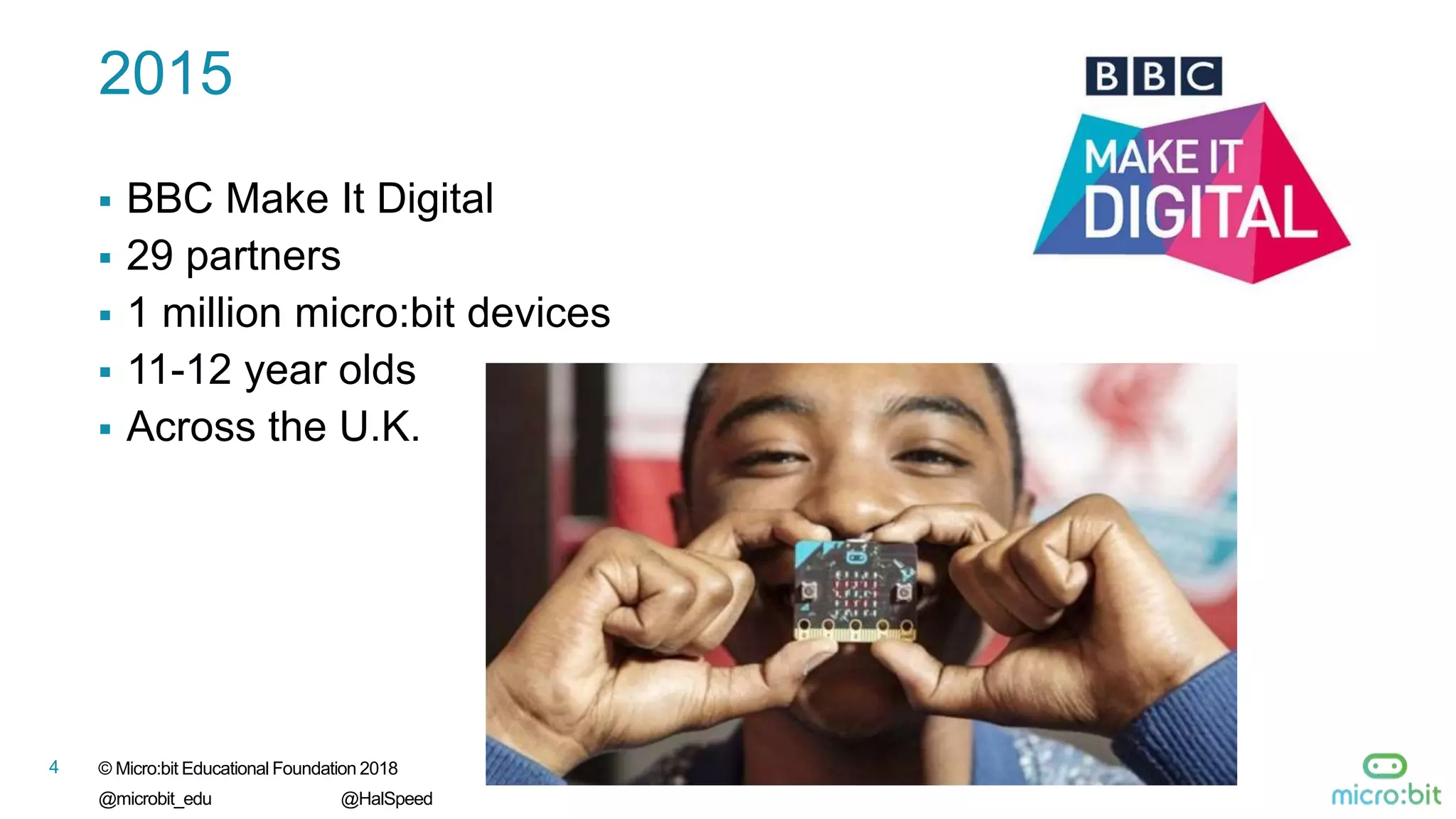 © Micro:bit Educational Foundation 2018
@microbit_edu @HalSpeed
4
2015
 BBC Make It Digital
 29 partners
 1 million micro:bit devices
 11-12 year olds
 Across the U.K.
 