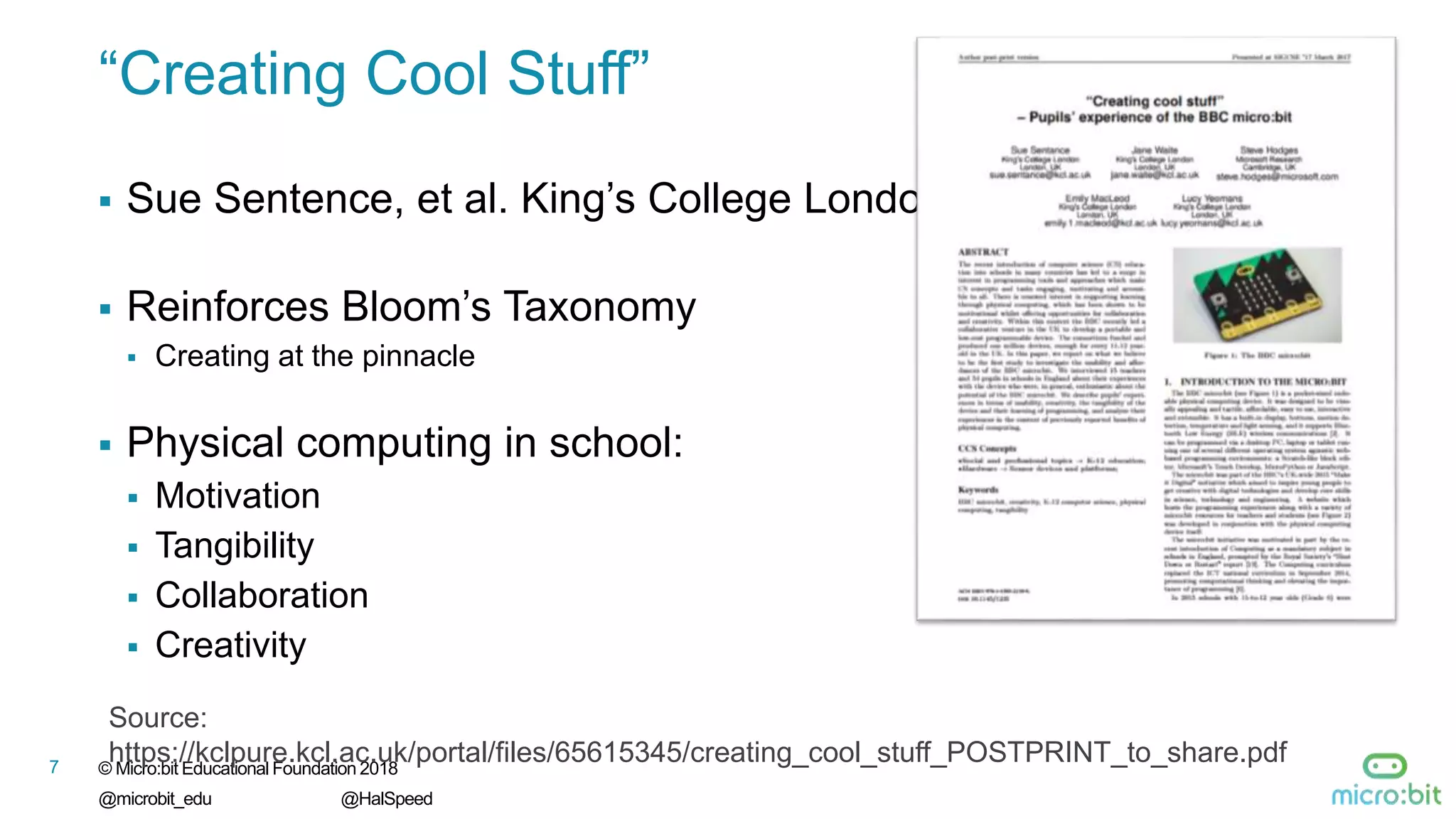 © Micro:bit Educational Foundation 2018
@microbit_edu @HalSpeed
7
“Creating Cool Stuff”
 Sue Sentence, et al. King’s College London
 Reinforces Bloom’s Taxonomy
 Creating at the pinnacle
 Physical computing in school:
 Motivation
 Tangibility
 Collaboration
 Creativity
7
Source:
https://kclpure.kcl.ac.uk/portal/files/65615345/creating_cool_stuff_POSTPRINT_to_share.pdf
 