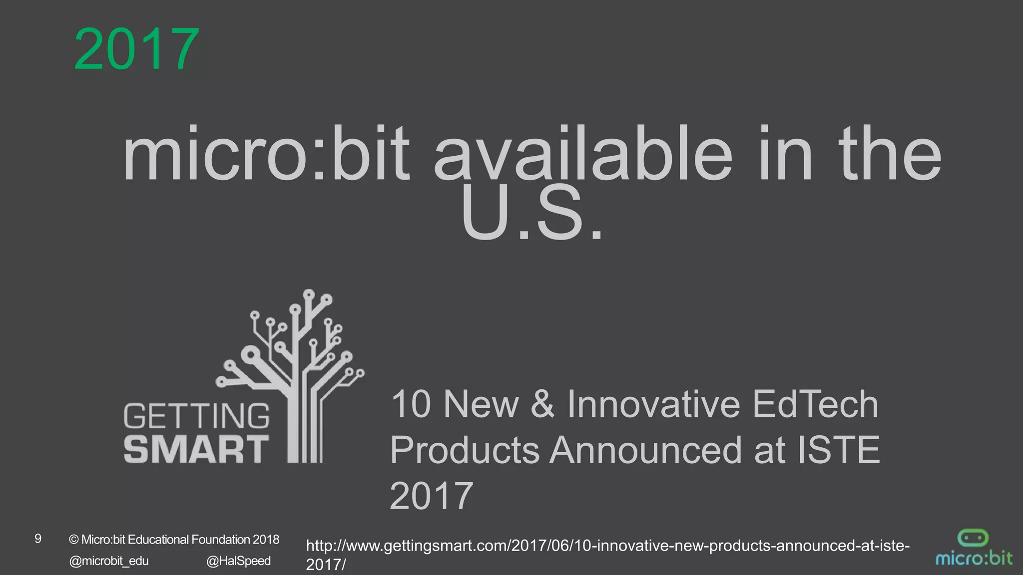 9 © Micro:bit Educational Foundation 2018
@microbit_edu @HalSpeed
micro:bit available in the
U.S.
2017
10 New & Innovative EdTech
Products Announced at ISTE
2017
http://www.gettingsmart.com/2017/06/10-innovative-new-products-announced-at-iste-
2017/
 