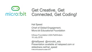 © Micro:bit Educational Foundation 2018
Get Creative, Get
Connected, Get Coding!
Hal Speed
Infosys Foundation USA Pathfinders
Chief of Global Engagement,
Micro:bit Educational Foundation
16 July 2018
@HalSpeed @microbit_edu
Presentation available at halspeed.com or
slideshare.net/hal_speed
 
