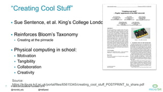 © Micro:bit Educational Foundation 2018
@microbit_edu @HalSpeed
7
“Creating Cool Stuff”
 Sue Sentence, et al. King’s College London
 Reinforces Bloom’s Taxonomy
 Creating at the pinnacle
 Physical computing in school:
 Motivation
 Tangibility
 Collaboration
 Creativity
7
Source:
https://kclpure.kcl.ac.uk/portal/files/65615345/creating_cool_stuff_POSTPRINT_to_share.pdf
 
