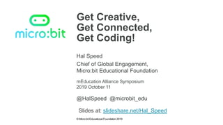 © Micro:bit Educational Foundation 2019
Get Creative,
Get Connected,
Get Coding!
Hal Speed
mEducation Alliance Symposium
Chief of Global Engagement,
Micro:bit Educational Foundation
2019 October 11
@HalSpeed @microbit_edu
Slides at: slideshare.net/Hal_Speed
 