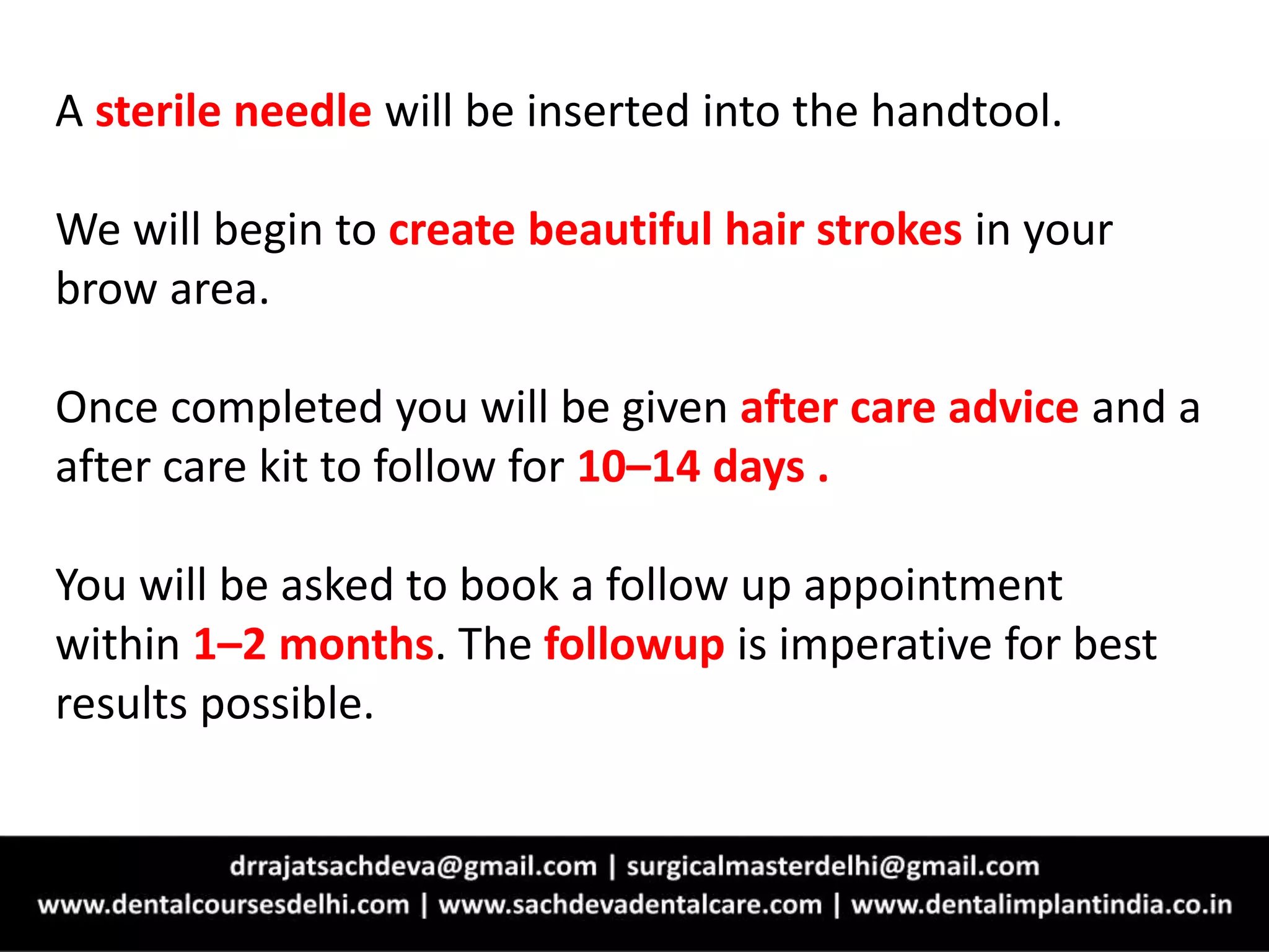 A sterile needle will be inserted into the handtool.
We will begin to create beautiful hair strokes in your
brow area.
Once completed you will be given after care advice and a
after care kit to follow for 10–14 days .
You will be asked to book a follow up appointment
within 1–2 months. The followup is imperative for best
results possible.
 