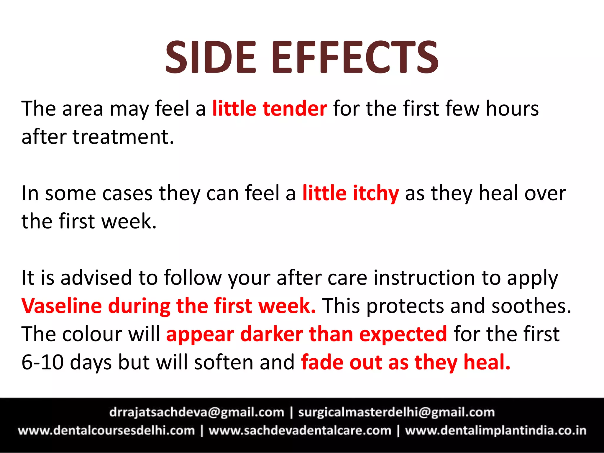 SIDE EFFECTS
The area may feel a little tender for the first few hours
after treatment.
In some cases they can feel a little itchy as they heal over
the first week.
It is advised to follow your after care instruction to apply
Vaseline during the first week. This protects and soothes.
The colour will appear darker than expected for the first
6-10 days but will soften and fade out as they heal.
 
