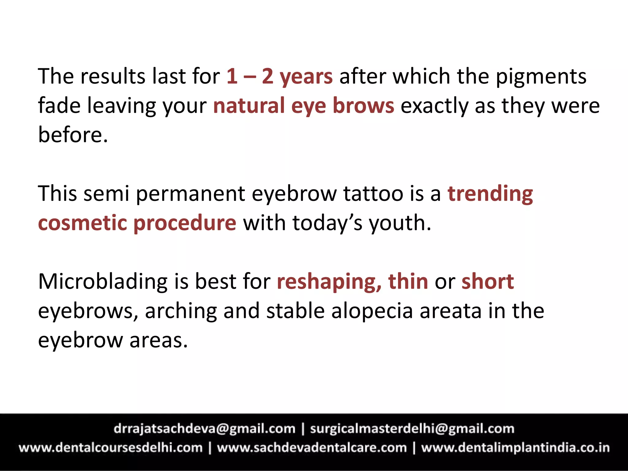 The results last for 1 – 2 years after which the pigments
fade leaving your natural eye brows exactly as they were
before.
This semi permanent eyebrow tattoo is a trending
cosmetic procedure with today’s youth.
Microblading is best for reshaping, thin or short
eyebrows, arching and stable alopecia areata in the
eyebrow areas.
 
