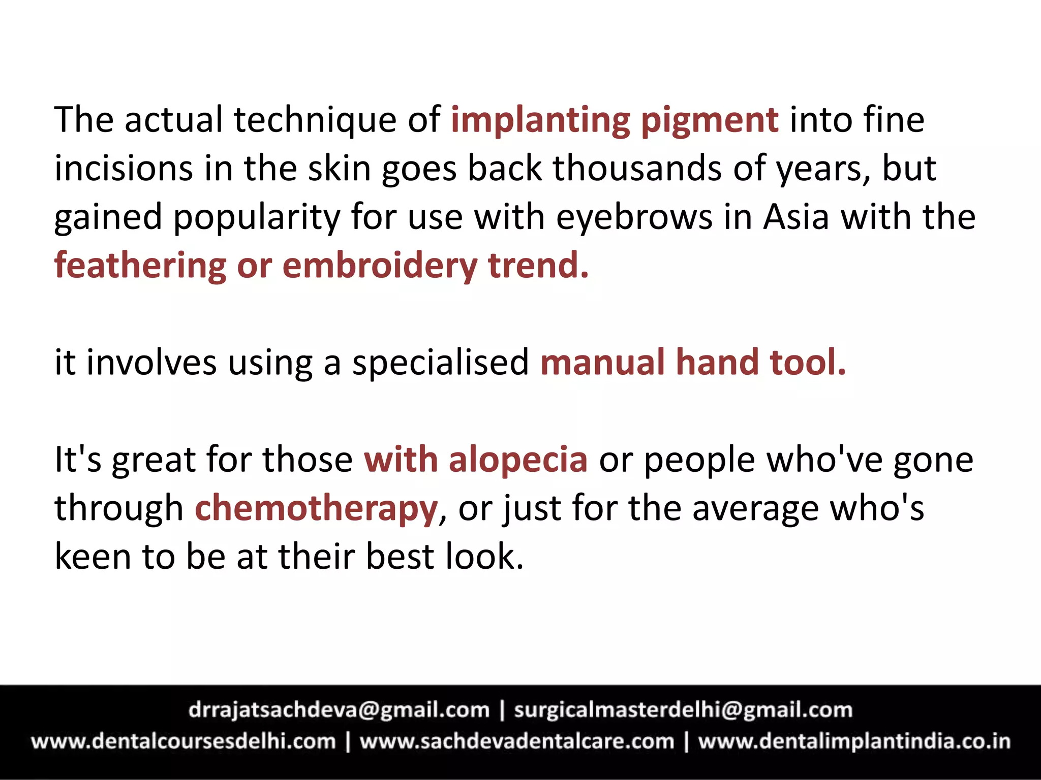 The actual technique of implanting pigment into fine
incisions in the skin goes back thousands of years, but
gained popularity for use with eyebrows in Asia with the
feathering or embroidery trend.
it involves using a specialised manual hand tool.
It's great for those with alopecia or people who've gone
through chemotherapy, or just for the average who's
keen to be at their best look.
 
