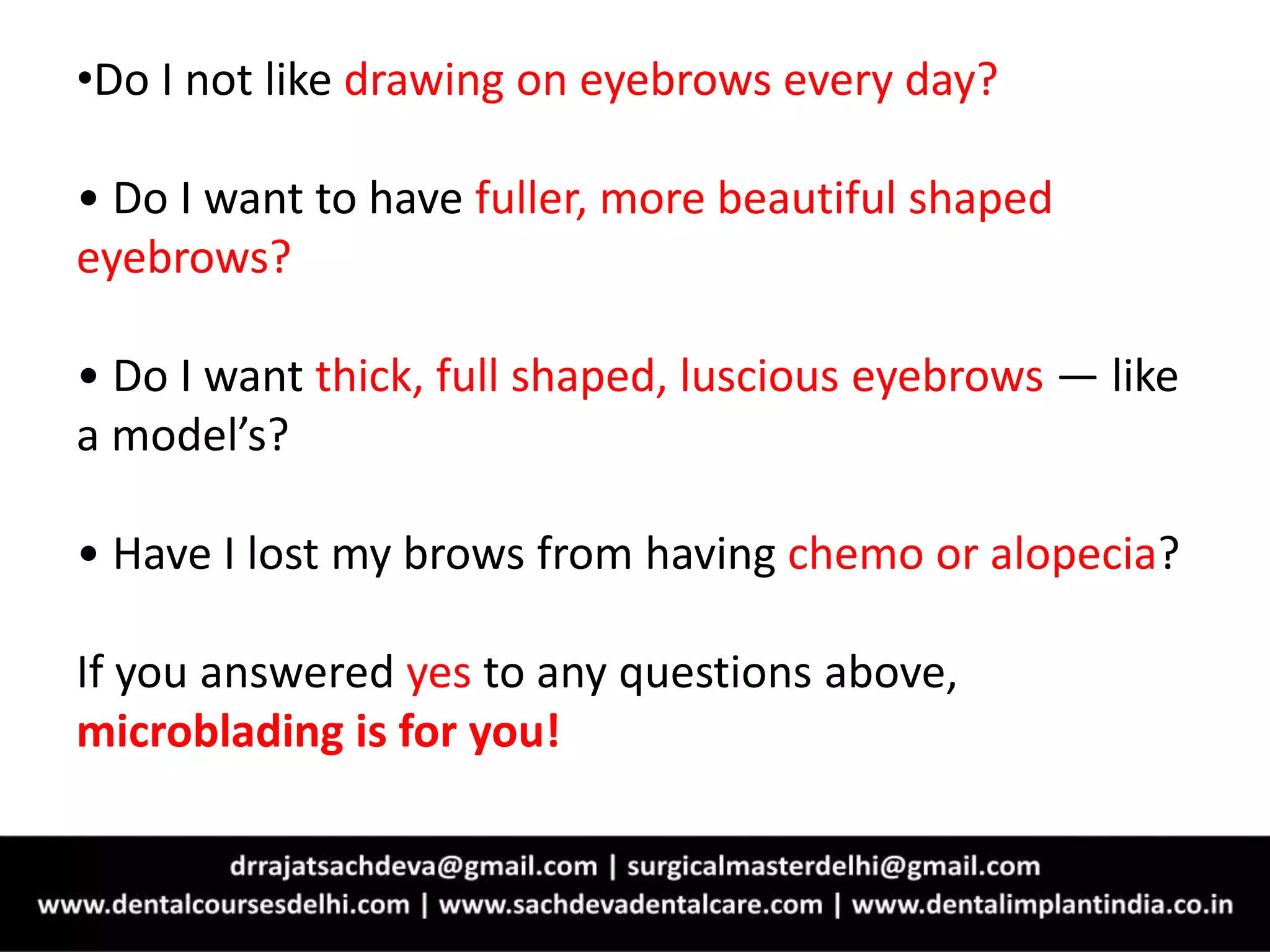 •Do I not like drawing on eyebrows every day?
• Do I want to have fuller, more beautiful shaped
eyebrows?
• Do I want thick, full shaped, luscious eyebrows — like
a model’s?
• Have I lost my brows from having chemo or alopecia?
If you answered yes to any questions above,
microblading is for you!
 