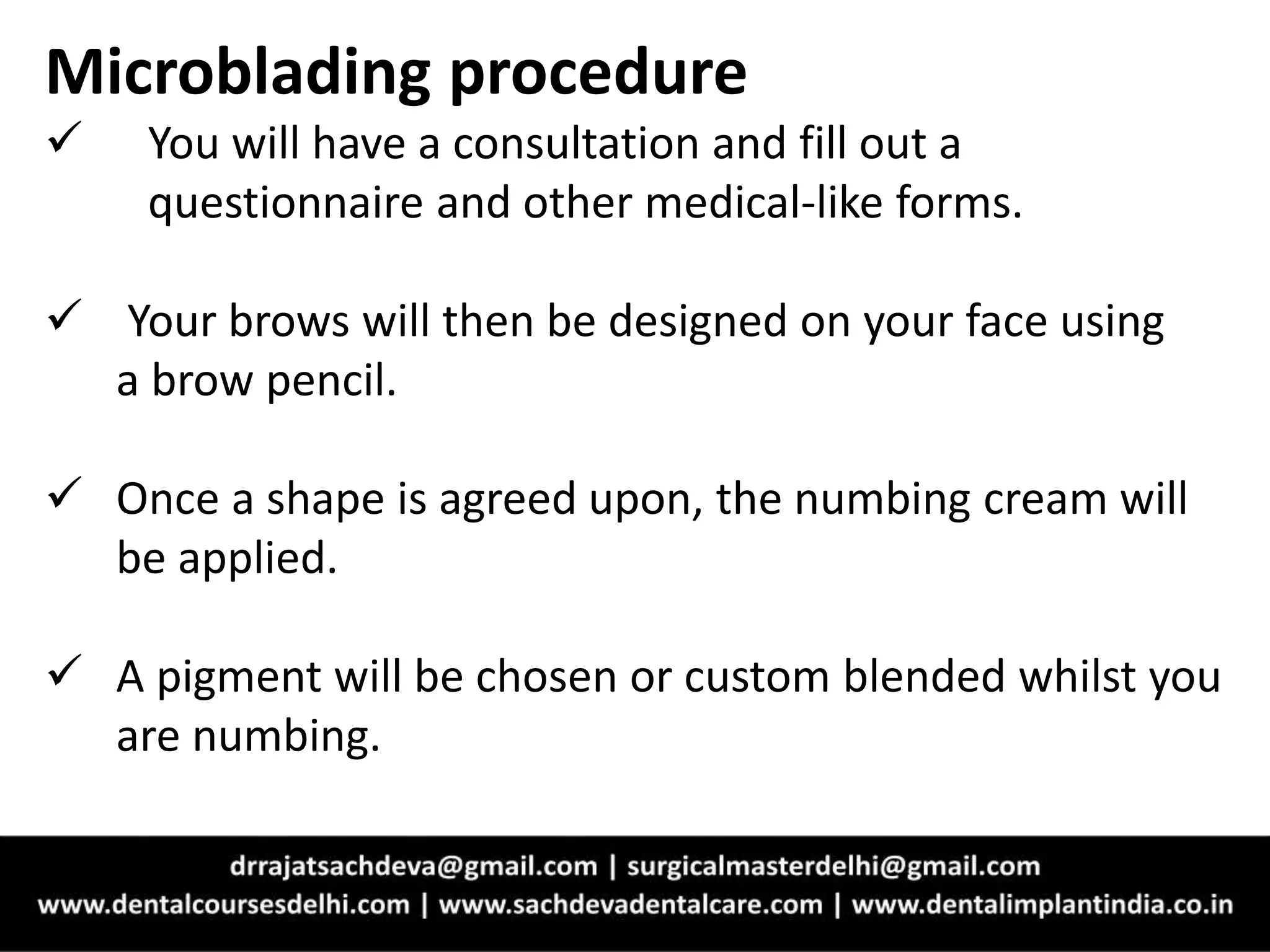 Microblading procedure
 You will have a consultation and fill out a
questionnaire and other medical-like forms.
 Your brows will then be designed on your face using
a brow pencil.
 Once a shape is agreed upon, the numbing cream will
be applied.
 A pigment will be chosen or custom blended whilst you
are numbing.
 