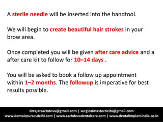 A sterile needle will be inserted into the handtool.
We will begin to create beautiful hair strokes in your
brow area.
Once completed you will be given after care advice and a
after care kit to follow for 10–14 days .
You will be asked to book a follow up appointment
within 1–2 months. The followup is imperative for best
results possible.
 
