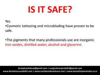 Yes.
•Cosmetic tattooing and microblading have proven to be
safe.
•The pigments that many professionals use are inorganic
iron oxides, distilled water, alcohol and glycerine.
IS IT SAFE?
 