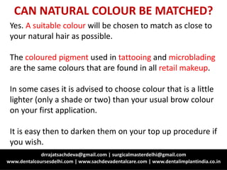 CAN NATURAL COLOUR BE MATCHED?
Yes. A suitable colour will be chosen to match as close to
your natural hair as possible.
The coloured pigment used in tattooing and microblading
are the same colours that are found in all retail makeup.
In some cases it is advised to choose colour that is a little
lighter (only a shade or two) than your usual brow colour
on your first application.
It is easy then to darken them on your top up procedure if
you wish.
 