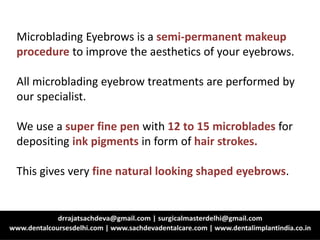 Microblading Eyebrows is a semi-permanent makeup
procedure to improve the aesthetics of your eyebrows.
All microblading eyebrow treatments are performed by
our specialist.
We use a super fine pen with 12 to 15 microblades for
depositing ink pigments in form of hair strokes.
This gives very fine natural looking shaped eyebrows.
 