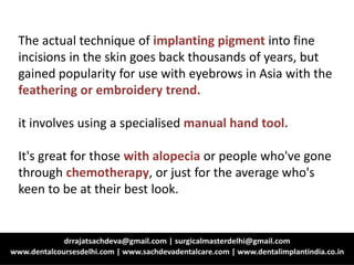 The actual technique of implanting pigment into fine
incisions in the skin goes back thousands of years, but
gained popularity for use with eyebrows in Asia with the
feathering or embroidery trend.
it involves using a specialised manual hand tool.
It's great for those with alopecia or people who've gone
through chemotherapy, or just for the average who's
keen to be at their best look.
 