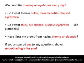 •Do I not like drawing on eyebrows every day?
• Do I want to have fuller, more beautiful shaped
eyebrows?
• Do I want thick, full shaped, luscious eyebrows — like
a model’s?
• Have I lost my brows from having chemo or alopecia?
If you answered yes to any questions above,
microblading is for you!
 