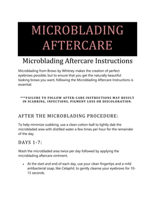 MICROBLADING
AFTERCARE
Microblading Aftercare Instructions
Microblading from Brows by Whitney makes the creation of perfect
eyebrows possible, but to ensure that you get the naturally beautiful
looking brows you want, following the Microblading Aftercare Instructions is
essential.
***FAILURE TO FOLLOW AFTER-CARE INSTRUCTIONS MAY RESULT
IN SCARRING, INFECTIONS, PIGMENT LOSS OR DISCOLORATION.
AFTER THE MICROBLADING PROCEDURE:
To help minimize scabbing, use a clean cotton-ball to lightly dab the
microbladed area with distilled water a few times per hour for the remainder
of the day.
DAYS 1-7:
Wash the microbladed area twice per day followed by applying the
microblading aftercare ointment.
• At the start and end of each day, use your clean fingertips and a mild
antibacterial soap, like Cetaphil, to gently cleanse your eyebrows for 10-
15 seconds.
 