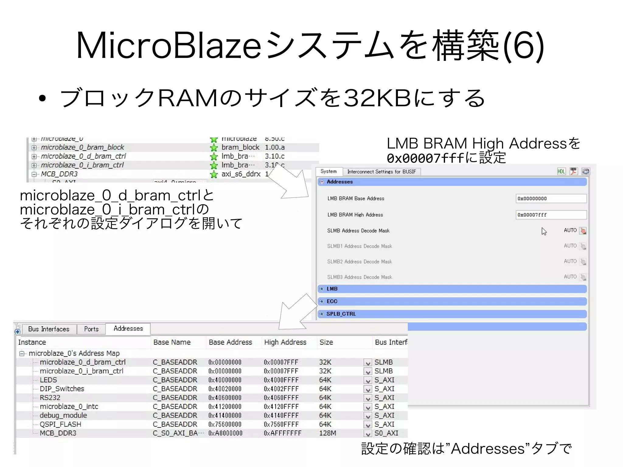 MicroBlazeシステムを構築(6)
● ブロックRAMのサイズを32KBにする
microblaze_0_d_bram_ctrlと
microblaze_0_i_bram_ctrlの
それぞれの設定ダイアログを開いて
LMB BRAM High Addressを
0x00007fffに設定
設定の確認は”Addresses”タブで
 