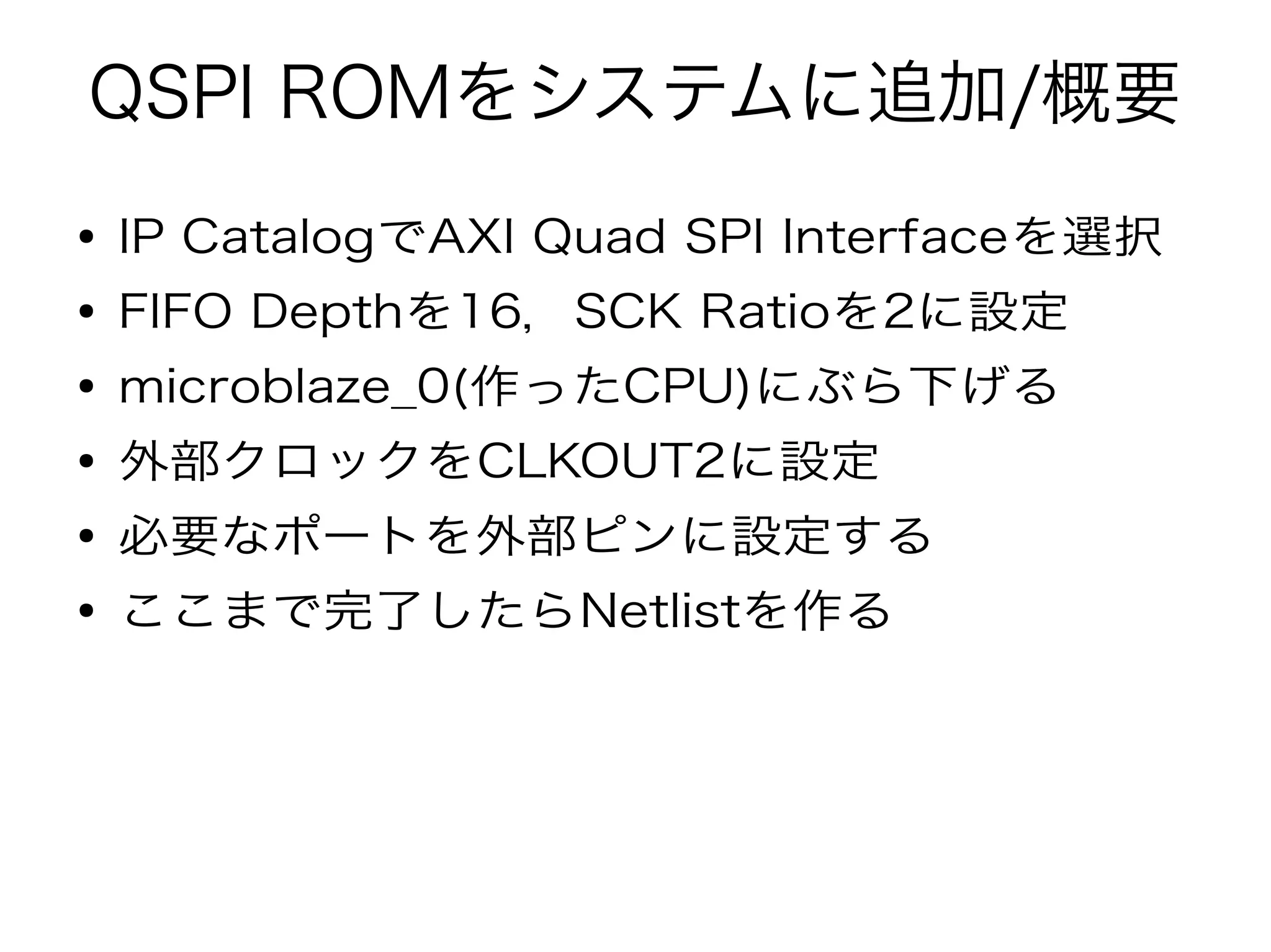 QSPI ROMをシステムに追加/概要
● IP CatalogでAXI Quad SPI Interfaceを選択
● FIFO Depthを16，SCK Ratioを2に設定
● microblaze_0(作ったCPU)にぶら下げる
● 外部クロックをCLKOUT2に設定
● 必要なポートを外部ピンに設定する
● ここまで完了したらNetlistを作る
 