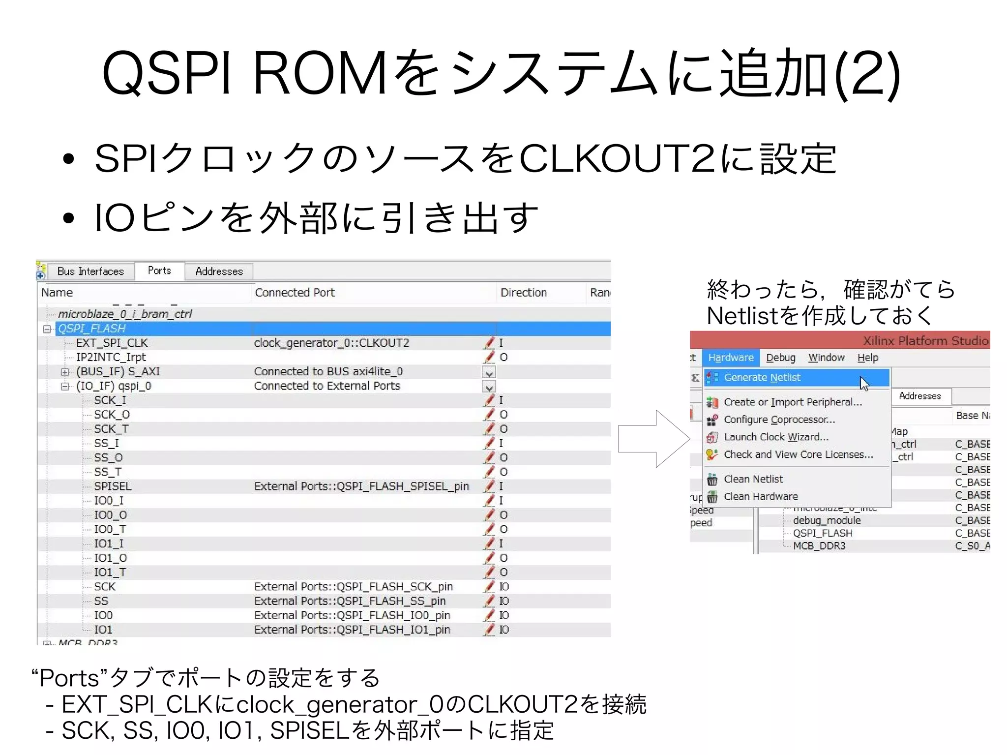 QSPI ROMをシステムに追加(2)
● SPIクロックのソースをCLKOUT2に設定
● IOピンを外部に引き出す
“Ports”タブでポートの設定をする
- EXT_SPI_CLKにclock_generator_0のCLKOUT2を接続
- SCK, SS, IO0, IO1, SPISELを外部ポートに指定
終わったら，確認がてら
Netlistを作成しておく
 
