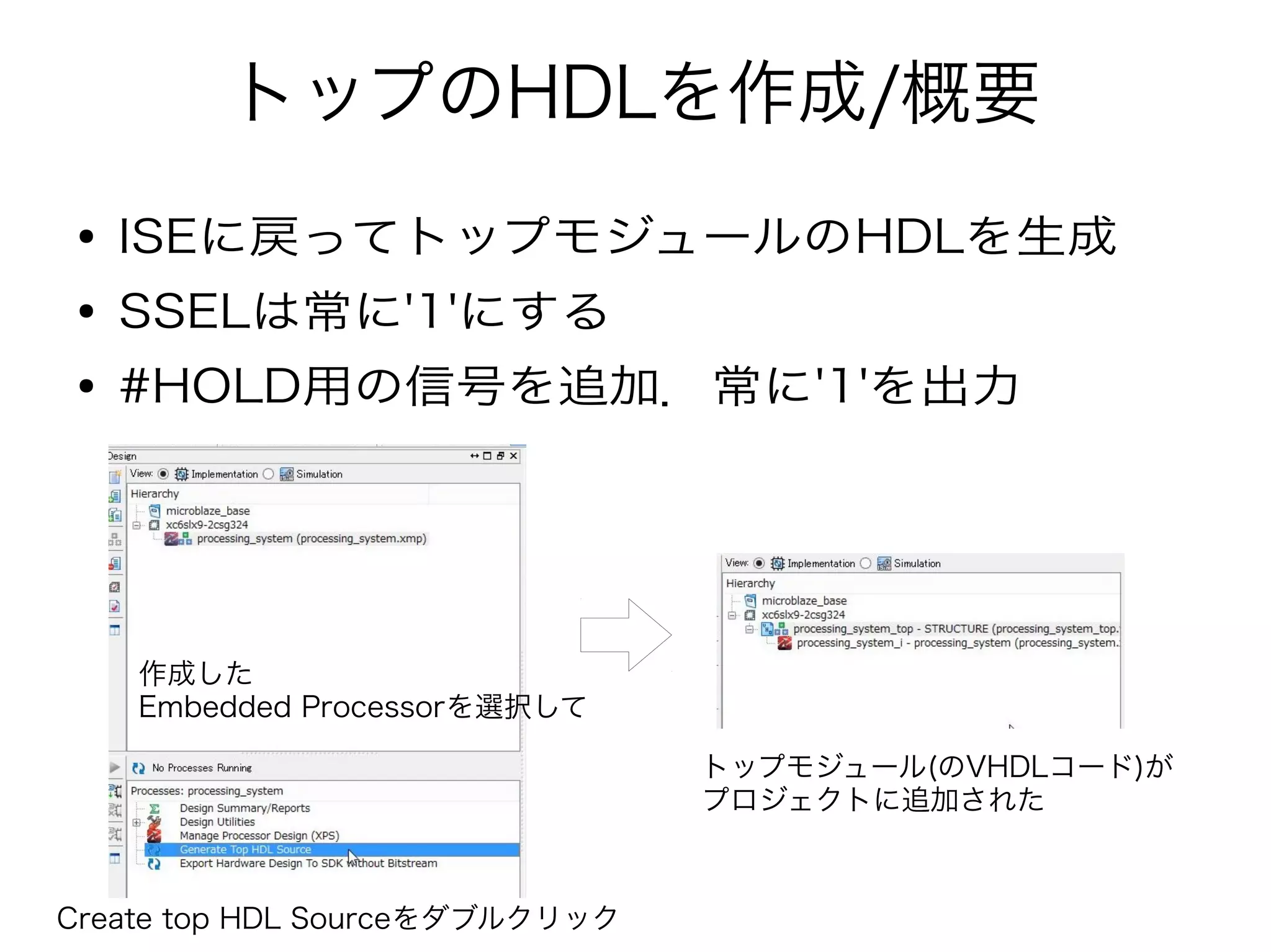 トップのHDLを作成/概要
● ISEに戻ってトップモジュールのHDLを生成
● SSELは常に'1'にする
● #HOLD用の信号を追加．常に'1'を出力
作成した
Embedded Processorを選択して
Create top HDL Sourceをダブルクリック
トップモジュール(のVHDLコード)が
プロジェクトに追加された
 