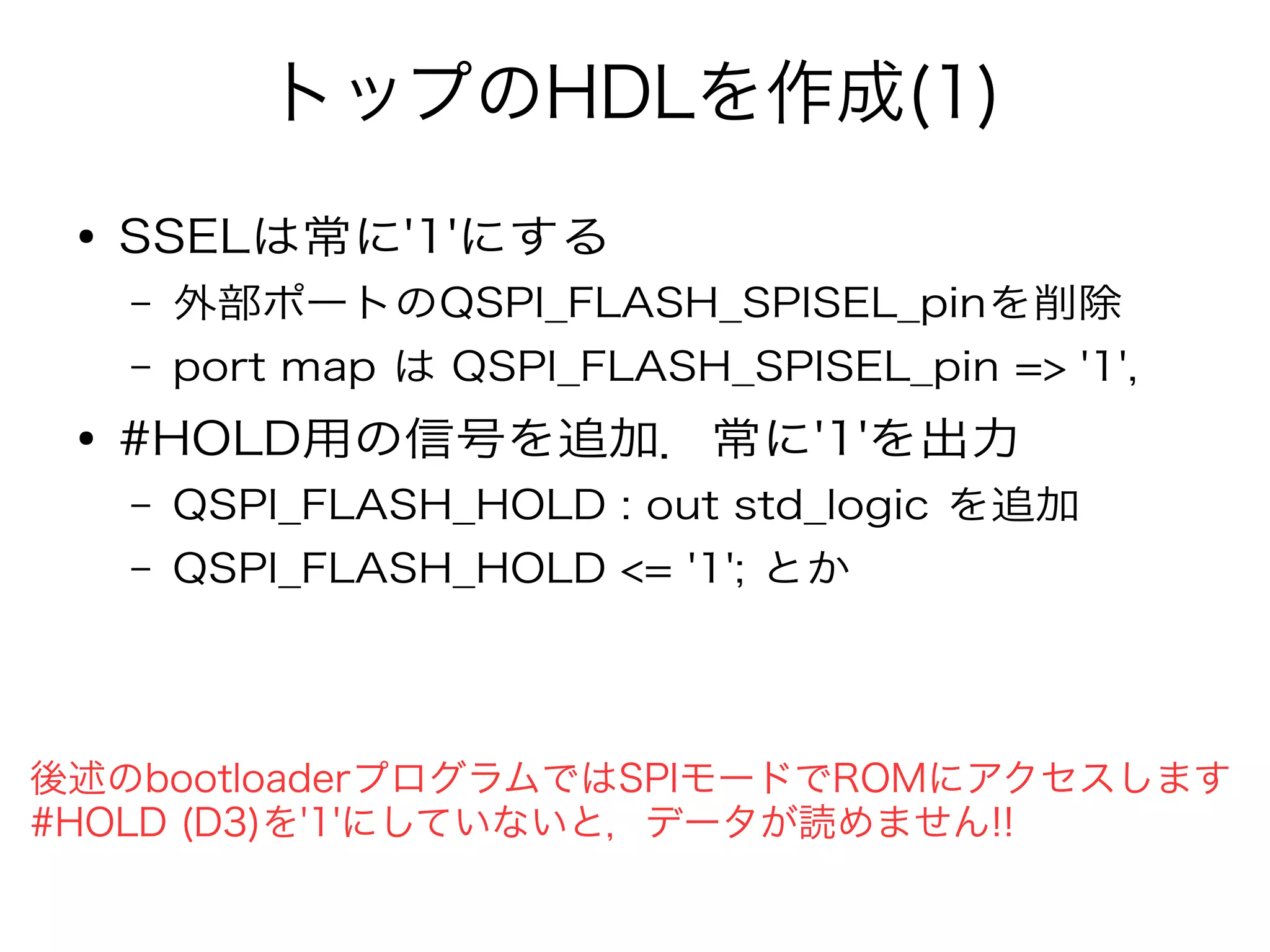 トップのHDLを作成(1)
● SSELは常に'1'にする
– 外部ポートのQSPI_FLASH_SPISEL_pinを削除
– port map は QSPI_FLASH_SPISEL_pin => '1',
● #HOLD用の信号を追加．常に'1'を出力
– QSPI_FLASH_HOLD : out std_logic を追加
– QSPI_FLASH_HOLD <= '1'; とか
後述のbootloaderプログラムではSPIモードでROMにアクセスします
#HOLD (D3)を'1'にしていないと，データが読めません!!
 