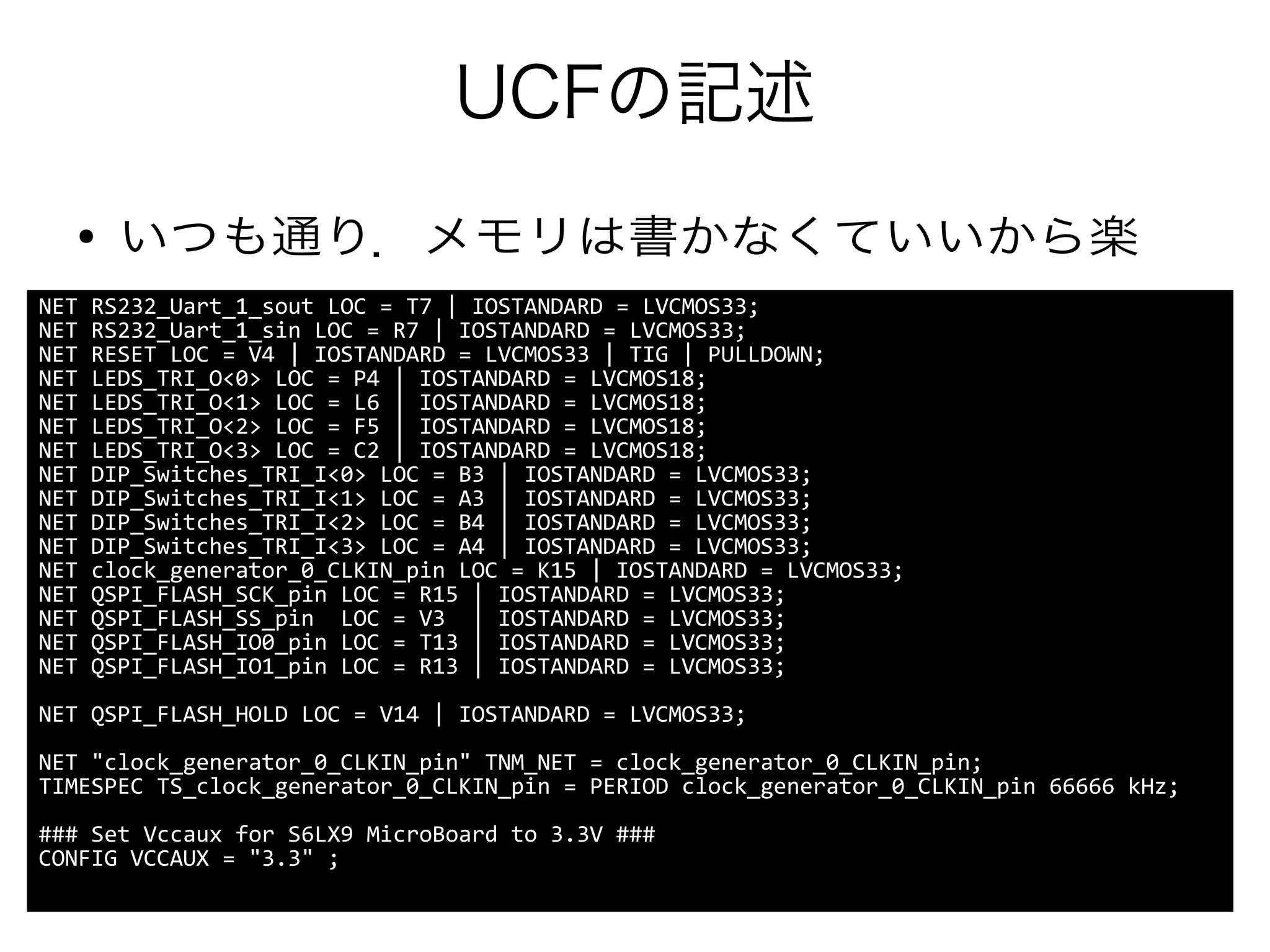 UCFの記述
● いつも通り．メモリは書かなくていいから楽
NET RS232_Uart_1_sout LOC = T7 | IOSTANDARD = LVCMOS33;
NET RS232_Uart_1_sin LOC = R7 | IOSTANDARD = LVCMOS33;
NET RESET LOC = V4 | IOSTANDARD = LVCMOS33 | TIG | PULLDOWN;
NET LEDS_TRI_O<0> LOC = P4 | IOSTANDARD = LVCMOS18;
NET LEDS_TRI_O<1> LOC = L6 | IOSTANDARD = LVCMOS18;
NET LEDS_TRI_O<2> LOC = F5 | IOSTANDARD = LVCMOS18;
NET LEDS_TRI_O<3> LOC = C2 | IOSTANDARD = LVCMOS18;
NET DIP_Switches_TRI_I<0> LOC = B3 | IOSTANDARD = LVCMOS33;
NET DIP_Switches_TRI_I<1> LOC = A3 | IOSTANDARD = LVCMOS33;
NET DIP_Switches_TRI_I<2> LOC = B4 | IOSTANDARD = LVCMOS33;
NET DIP_Switches_TRI_I<3> LOC = A4 | IOSTANDARD = LVCMOS33;
NET clock_generator_0_CLKIN_pin LOC = K15 | IOSTANDARD = LVCMOS33;
NET QSPI_FLASH_SCK_pin LOC = R15 | IOSTANDARD = LVCMOS33;
NET QSPI_FLASH_SS_pin LOC = V3 | IOSTANDARD = LVCMOS33;
NET QSPI_FLASH_IO0_pin LOC = T13 | IOSTANDARD = LVCMOS33;
NET QSPI_FLASH_IO1_pin LOC = R13 | IOSTANDARD = LVCMOS33;
NET QSPI_FLASH_HOLD LOC = V14 | IOSTANDARD = LVCMOS33;
NET "clock_generator_0_CLKIN_pin" TNM_NET = clock_generator_0_CLKIN_pin;
TIMESPEC TS_clock_generator_0_CLKIN_pin = PERIOD clock_generator_0_CLKIN_pin 66666 kHz;
### Set Vccaux for S6LX9 MicroBoard to 3.3V ###
CONFIG VCCAUX = "3.3" ;
 