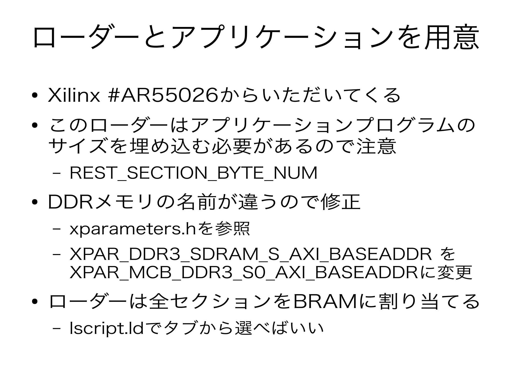 ローダーとアプリケーションを用意
● Xilinx #AR55026からいただいてくる
● このローダーはアプリケーションプログラムの
サイズを埋め込む必要があるので注意
– REST_SECTION_BYTE_NUM
● DDRメモリの名前が違うので修正
– xparameters.hを参照
– XPAR_DDR3_SDRAM_S_AXI_BASEADDR を
XPAR_MCB_DDR3_S0_AXI_BASEADDRに変更
● ローダーは全セクションをBRAMに割り当てる
– lscript.ldでタブから選べばいい
 