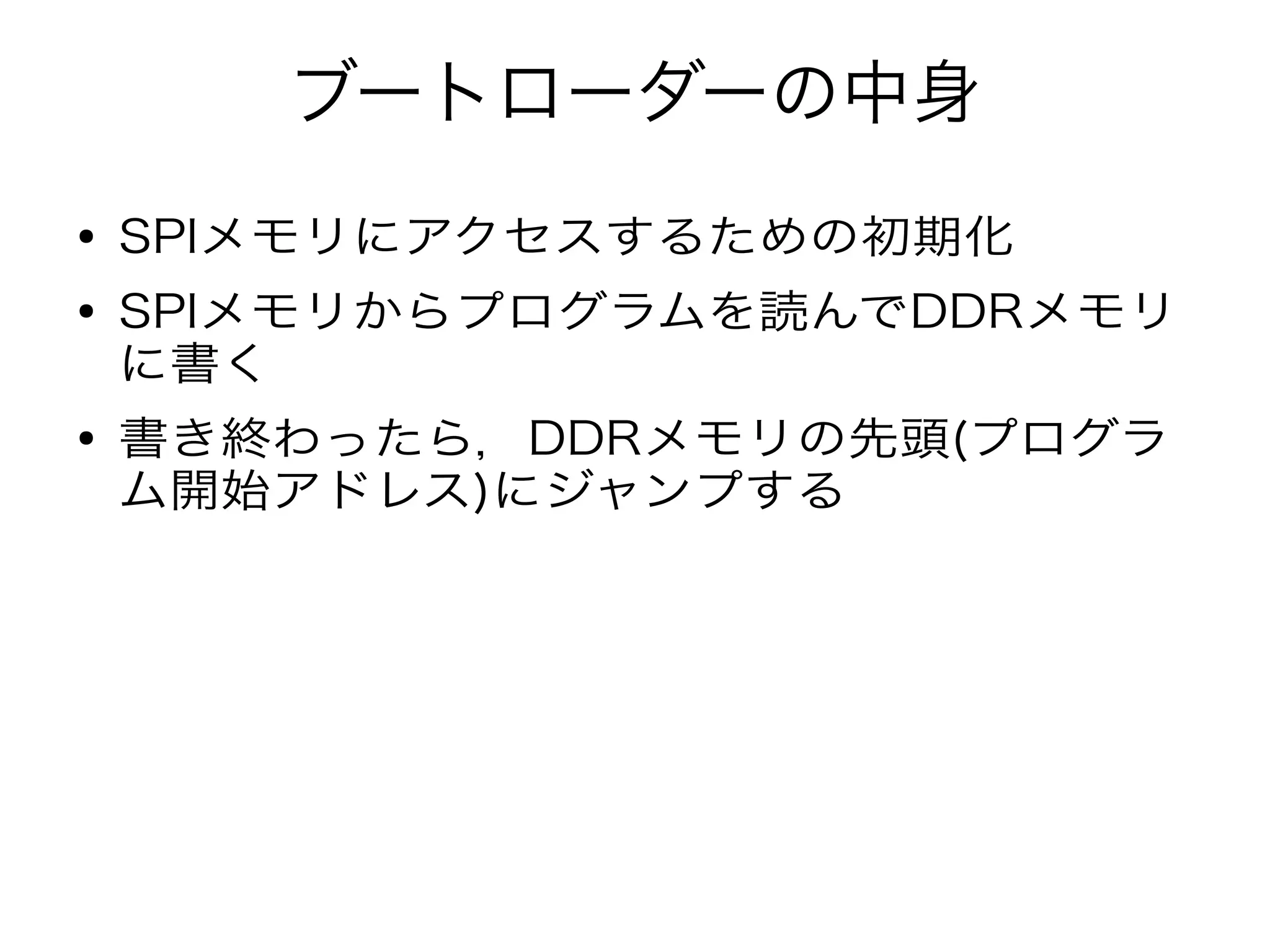 ブートローダーの中身
● SPIメモリにアクセスするための初期化
● SPIメモリからプログラムを読んでDDRメモリ
に書く
● 書き終わったら，DDRメモリの先頭(プログラ
ム開始アドレス)にジャンプする
 