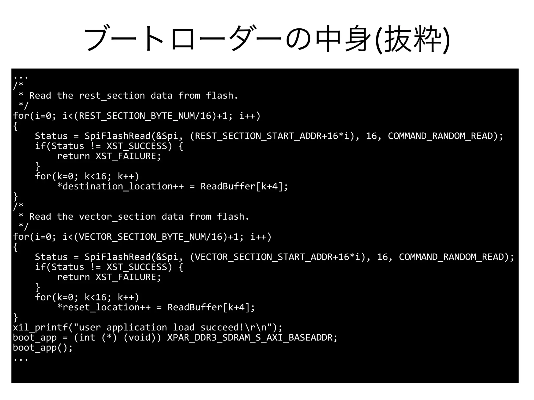 ブートローダーの中身(抜粋)
...
/*
* Read the rest_section data from flash.
*/
for(i=0; i<(REST_SECTION_BYTE_NUM/16)+1; i++)
{
Status = SpiFlashRead(&Spi, (REST_SECTION_START_ADDR+16*i), 16, COMMAND_RANDOM_READ);
if(Status != XST_SUCCESS) {
return XST_FAILURE;
}
for(k=0; k<16; k++)
*destination_location++ = ReadBuffer[k+4];
}
/*
* Read the vector_section data from flash.
*/
for(i=0; i<(VECTOR_SECTION_BYTE_NUM/16)+1; i++)
{
Status = SpiFlashRead(&Spi, (VECTOR_SECTION_START_ADDR+16*i), 16, COMMAND_RANDOM_READ);
if(Status != XST_SUCCESS) {
return XST_FAILURE;
}
for(k=0; k<16; k++)
*reset_location++ = ReadBuffer[k+4];
}
xil_printf("user application load succeed!rn");
boot_app = (int (*) (void)) XPAR_DDR3_SDRAM_S_AXI_BASEADDR;
boot_app();
...
 