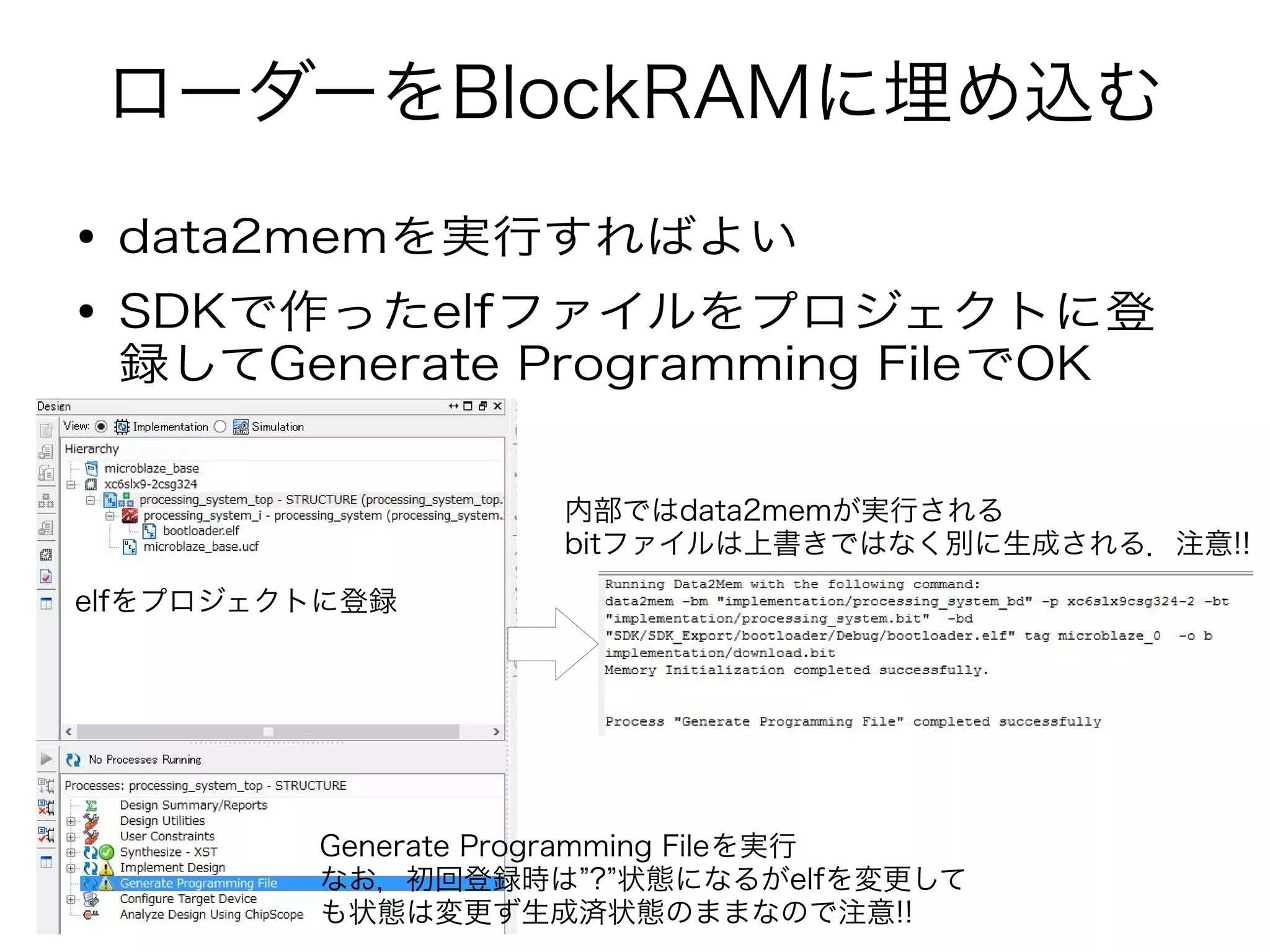 ローダーをBlockRAMに埋め込む
● data2memを実行すればよい
● SDKで作ったelfファイルをプロジェクトに登
録してGenerate Programming FileでOK
elfをプロジェクトに登録
Generate Programming Fileを実行
なお，初回登録時は”?”状態になるがelfを変更して
も状態は変更ず生成済状態のままなので注意!!
内部ではdata2memが実行される
bitファイルは上書きではなく別に生成される．注意!!
 