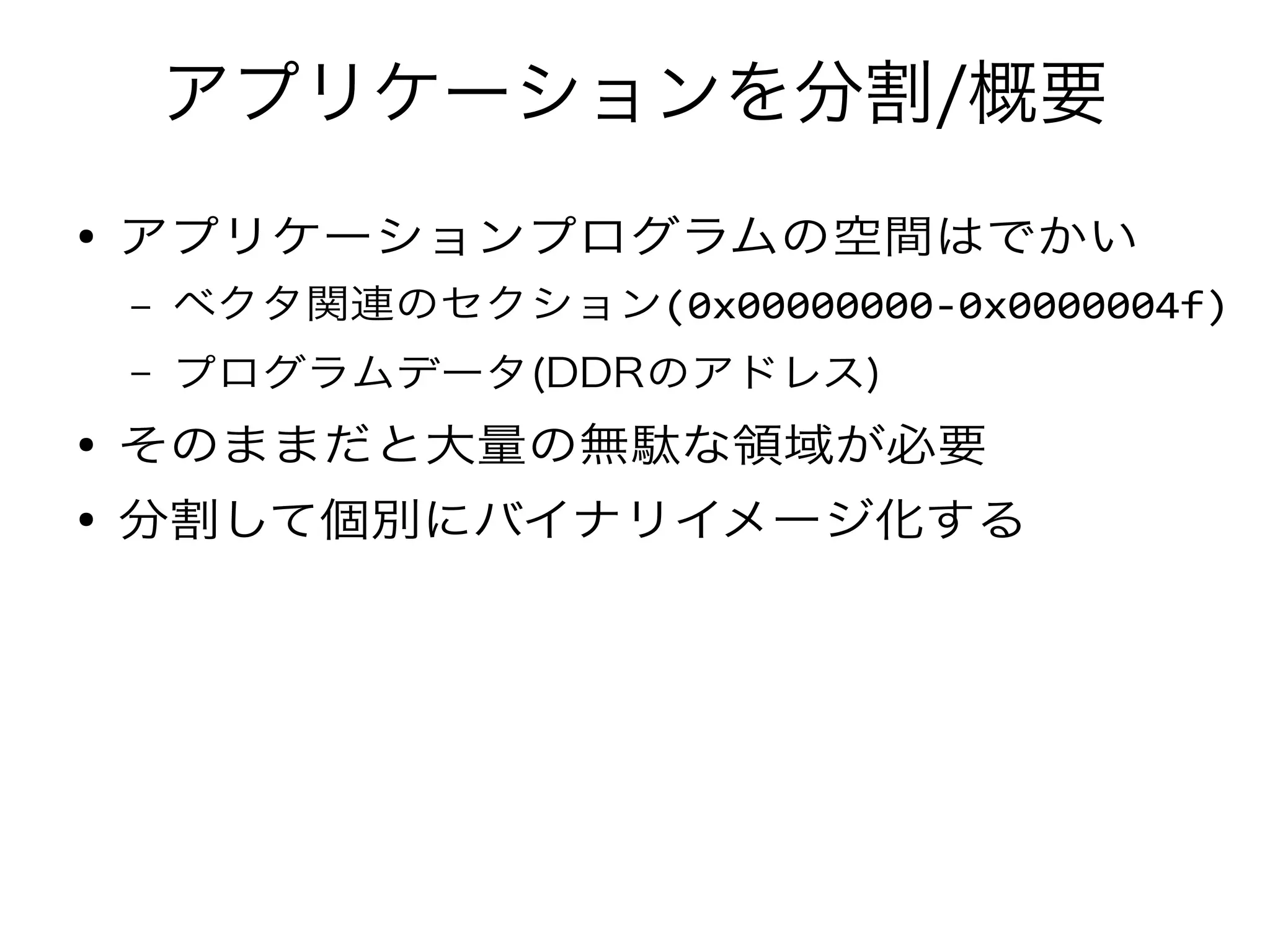 アプリケーションを分割/概要
● アプリケーションプログラムの空間はでかい
– ベクタ関連のセクション(0x00000000-0x0000004f)
– プログラムデータ(DDRのアドレス)
● そのままだと大量の無駄な領域が必要
● 分割して個別にバイナリイメージ化する
 