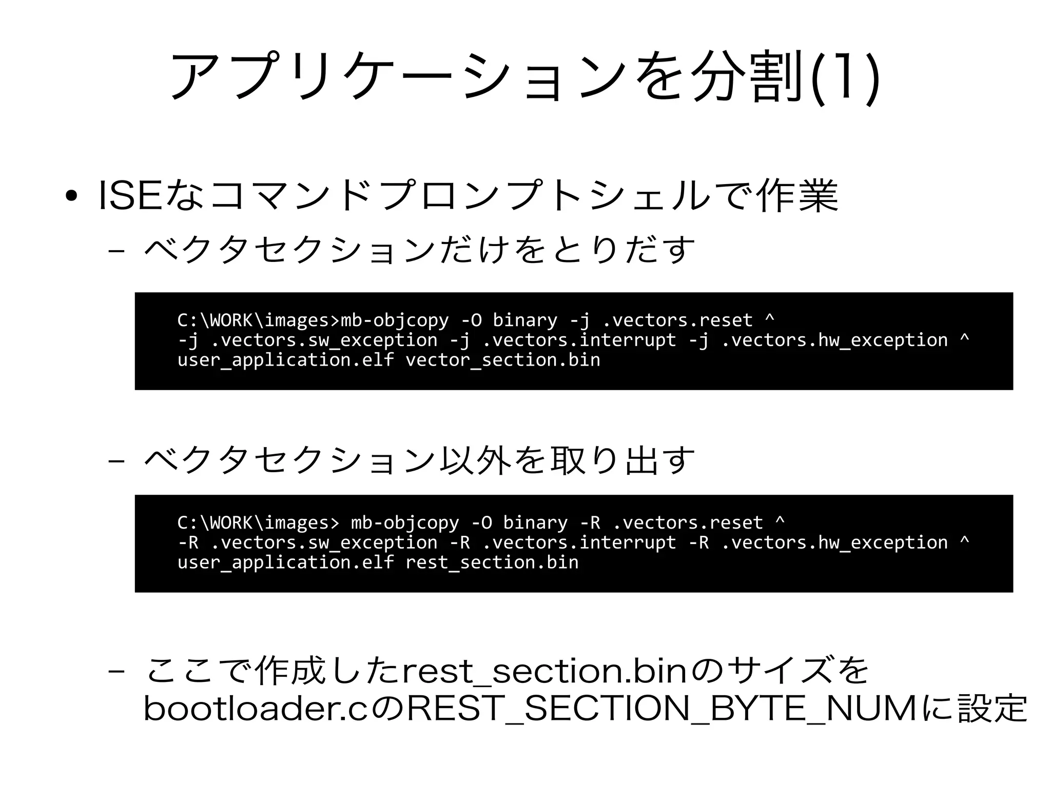 アプリケーションを分割(1)
C:WORKimages>mb-objcopy -O binary -j .vectors.reset ^
-j .vectors.sw_exception -j .vectors.interrupt -j .vectors.hw_exception ^
user_application.elf vector_section.bin
● ISEなコマンドプロンプトシェルで作業
– ベクタセクションだけをとりだす
– ベクタセクション以外を取り出す
– ここで作成したrest_section.binのサイズを
bootloader.cのREST_SECTION_BYTE_NUMに設定
C:WORKimages> mb-objcopy -O binary -R .vectors.reset ^
-R .vectors.sw_exception -R .vectors.interrupt -R .vectors.hw_exception ^
user_application.elf rest_section.bin
 