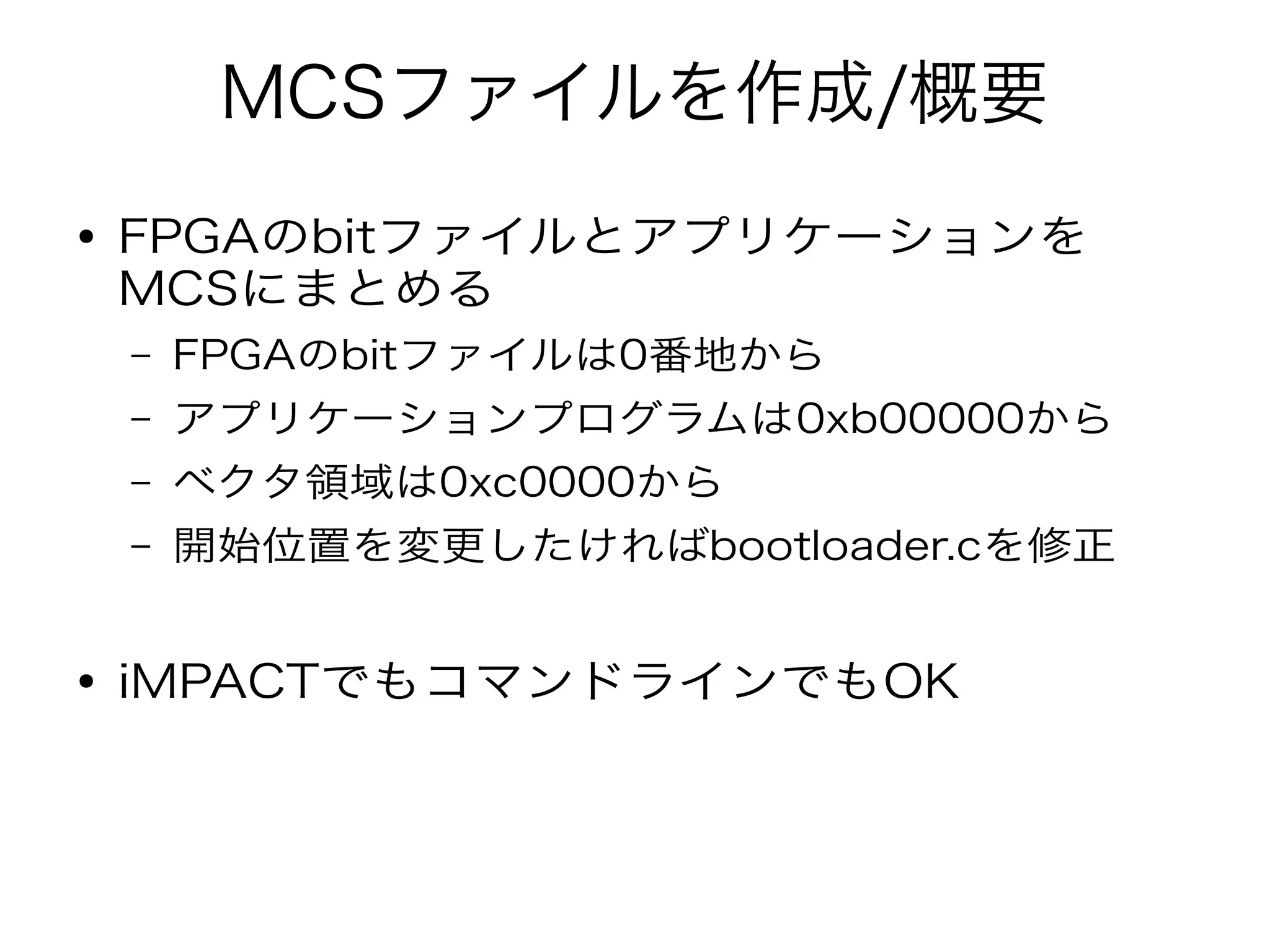MCSファイルを作成/概要
● FPGAのbitファイルとアプリケーションを
MCSにまとめる
– FPGAのbitファイルは0番地から
– アプリケーションプログラムは0xb00000から
– ベクタ領域は0xc0000から
– 開始位置を変更したければbootloader.cを修正
● iMPACTでもコマンドラインでもOK
 