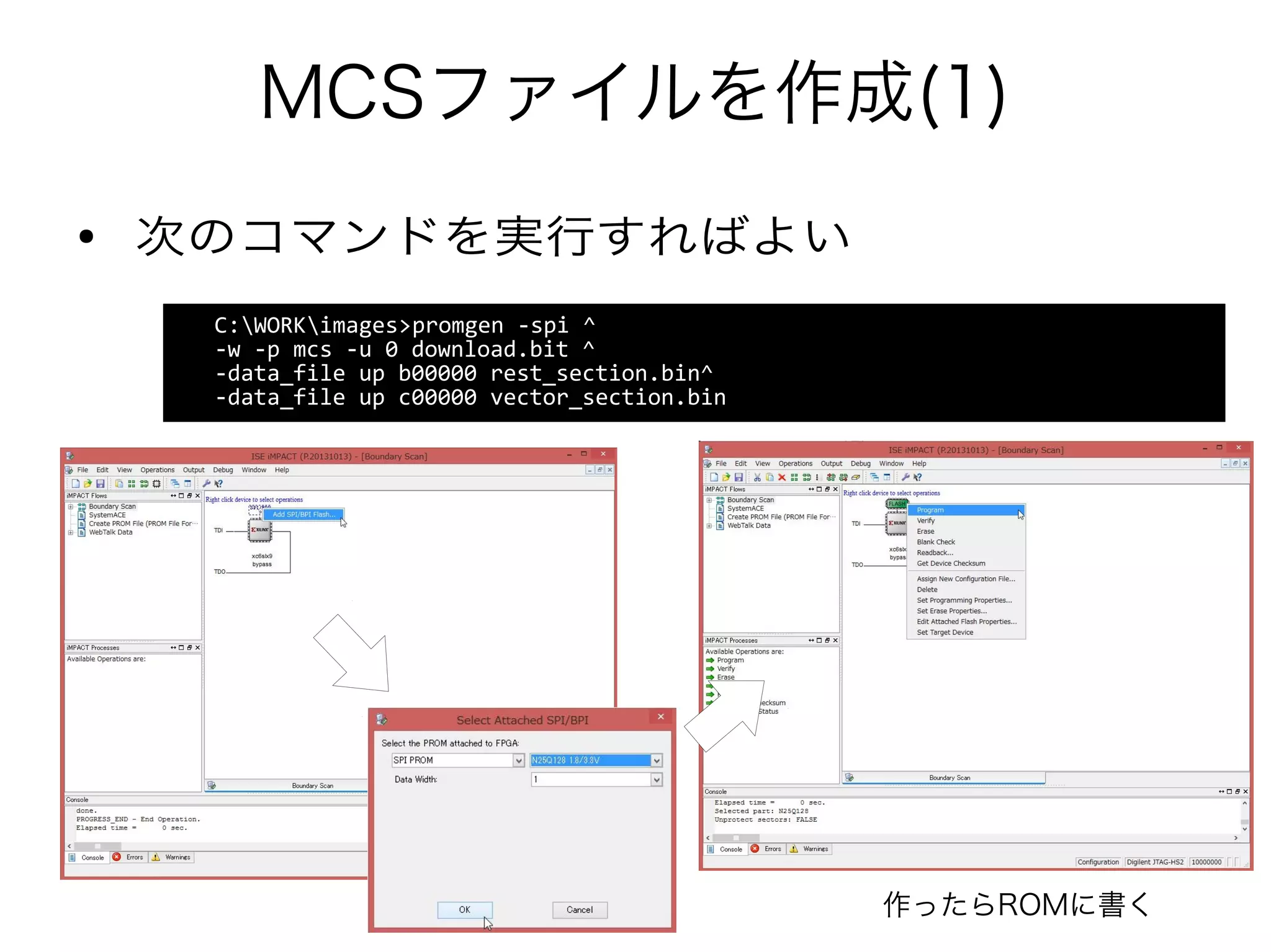 MCSファイルを作成(1)
C:WORKimages>promgen -spi ^
-w -p mcs -u 0 download.bit ^
-data_file up b00000 rest_section.bin^
-data_file up c00000 vector_section.bin
● 次のコマンドを実行すればよい
作ったらROMに書く
 