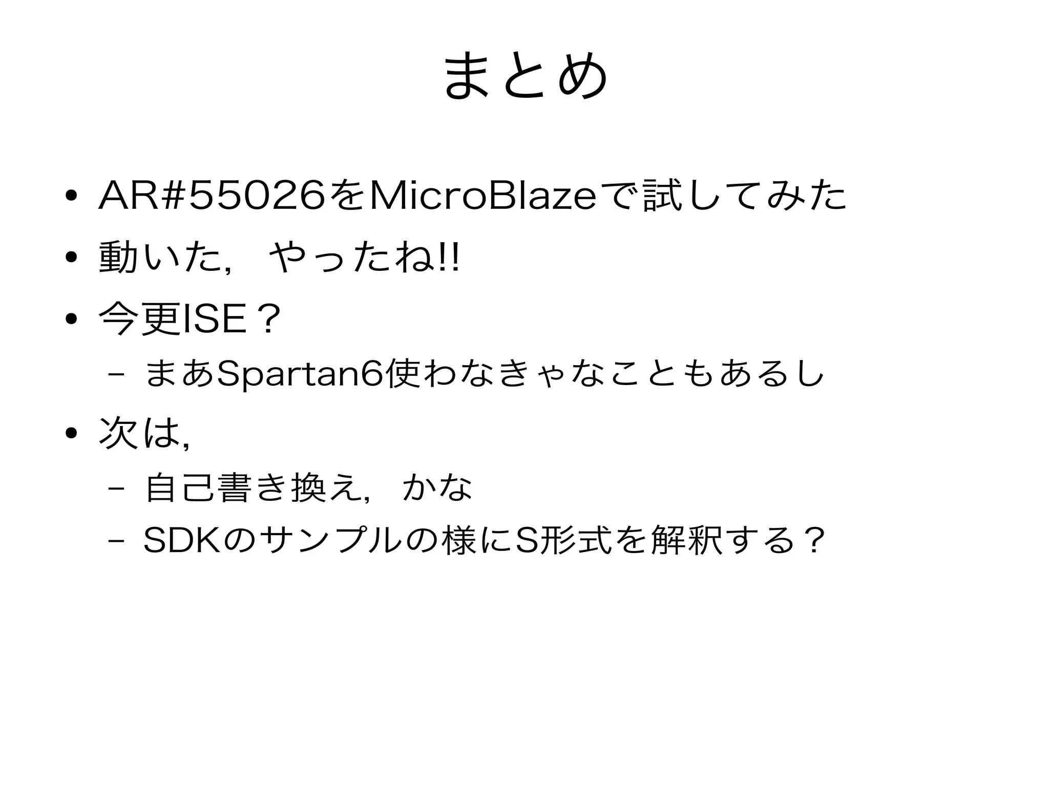 まとめ
● AR#55026をMicroBlazeで試してみた
● 動いた，やったね!!
● 今更ISE？
– まあSpartan6使わなきゃなこともあるし
● 次は，
– 自己書き換え，かな
– SDKのサンプルの様にS形式を解釈する？
 