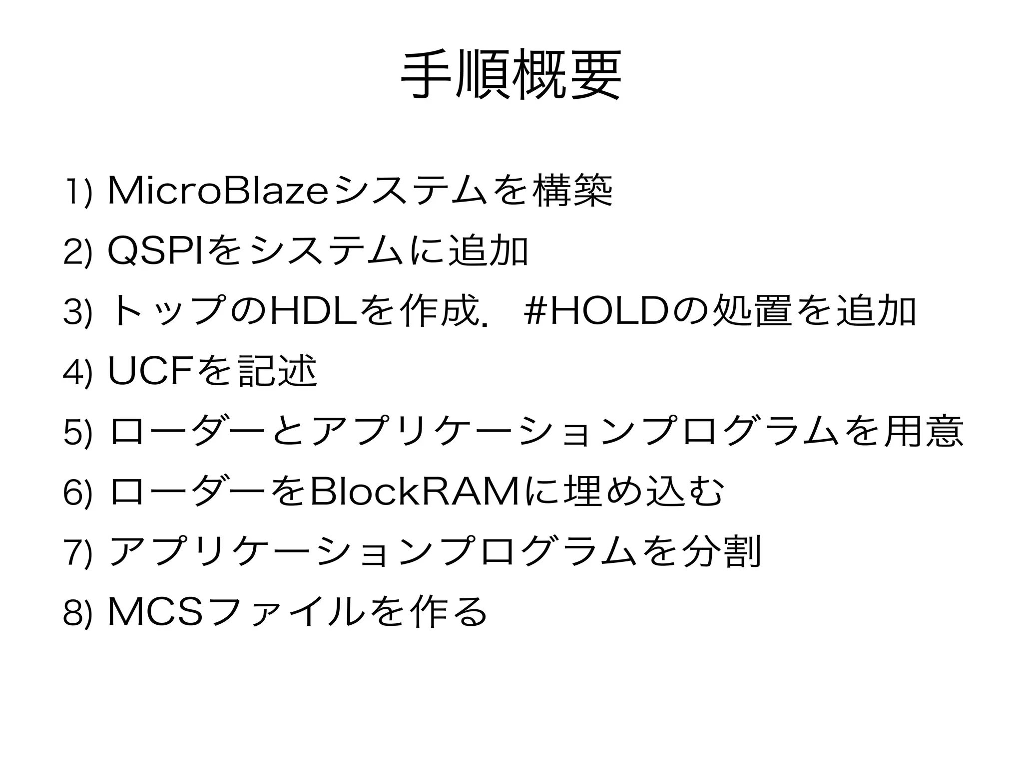手順概要
1) MicroBlazeシステムを構築
2) QSPIをシステムに追加
3) トップのHDLを作成．#HOLDの処置を追加
4) UCFを記述
5) ローダーとアプリケーションプログラムを用意
6) ローダーをBlockRAMに埋め込む
7) アプリケーションプログラムを分割
8) MCSファイルを作る
 