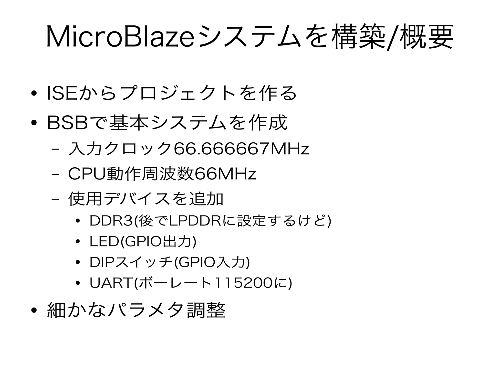 MicroBlazeシステムを構築/概要
● ISEからプロジェクトを作る
● BSBで基本システムを作成
– 入力クロック66.666667MHz
– CPU動作周波数66MHz
– 使用デバイスを追加
● DDR3(後でLPDDRに設定するけど)
● LED(GPIO出力)
● DIPスイッチ(GPIO入力)
● UART(ボーレート115200に)
● 細かなパラメタ調整
 