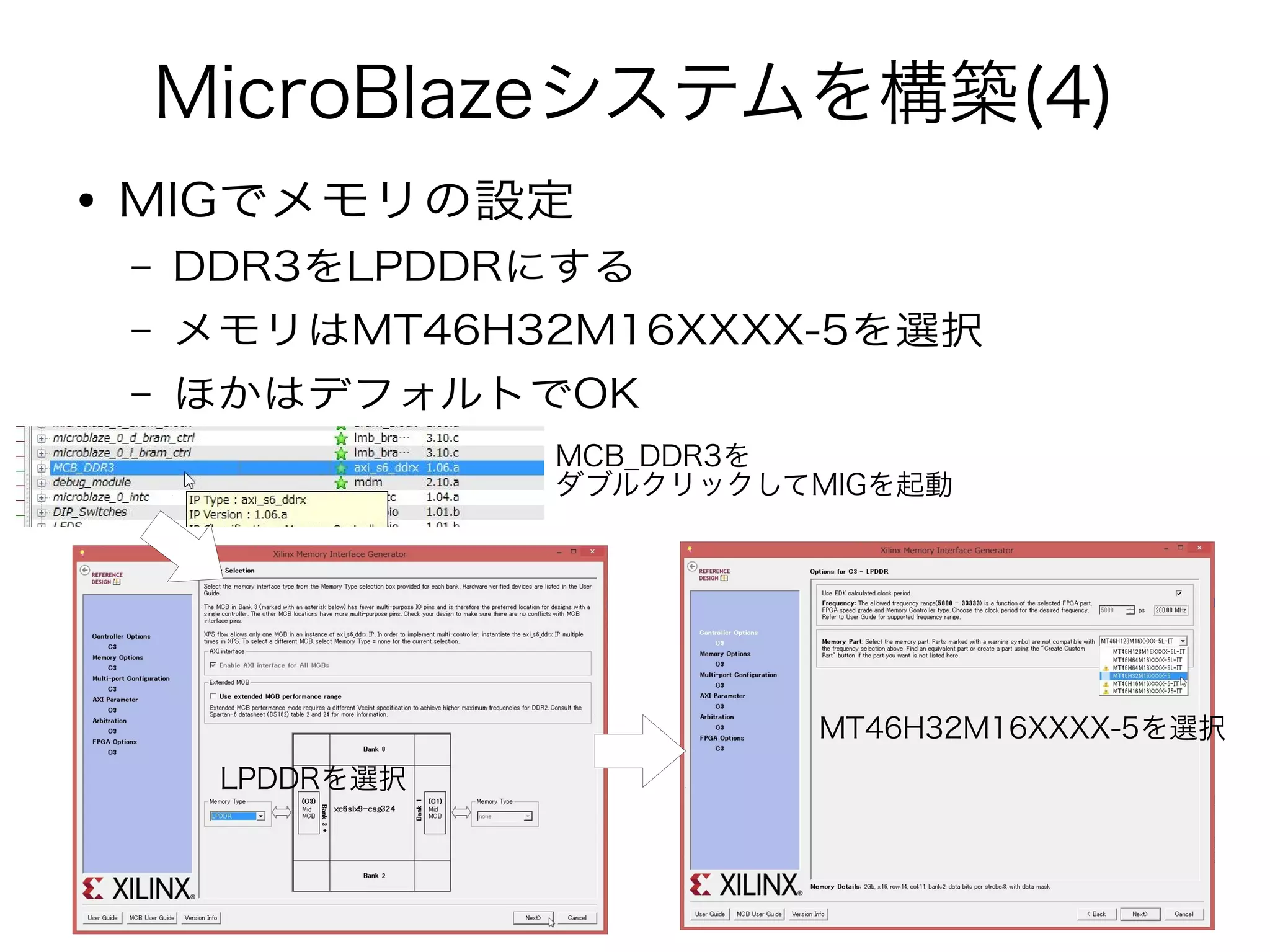 MicroBlazeシステムを構築(4)
● MIGでメモリの設定
– DDR3をLPDDRにする
– メモリはMT46H32M16XXXX-5を選択
– ほかはデフォルトでOK
MCB_DDR3を
ダブルクリックしてMIGを起動
LPDDRを選択
MT46H32M16XXXX-5を選択
 