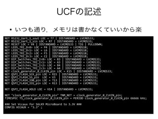UCFの記述
● いつも通り．メモリは書かなくていいから楽
NET RS232_Uart_1_sout LOC = T7 | IOSTANDARD = LVCMOS33;
NET RS232_Uart_1_sin LOC = R7 | IOSTANDARD = LVCMOS33;
NET RESET LOC = V4 | IOSTANDARD = LVCMOS33 | TIG | PULLDOWN;
NET LEDS_TRI_O<0> LOC = P4 | IOSTANDARD = LVCMOS18;
NET LEDS_TRI_O<1> LOC = L6 | IOSTANDARD = LVCMOS18;
NET LEDS_TRI_O<2> LOC = F5 | IOSTANDARD = LVCMOS18;
NET LEDS_TRI_O<3> LOC = C2 | IOSTANDARD = LVCMOS18;
NET DIP_Switches_TRI_I<0> LOC = B3 | IOSTANDARD = LVCMOS33;
NET DIP_Switches_TRI_I<1> LOC = A3 | IOSTANDARD = LVCMOS33;
NET DIP_Switches_TRI_I<2> LOC = B4 | IOSTANDARD = LVCMOS33;
NET DIP_Switches_TRI_I<3> LOC = A4 | IOSTANDARD = LVCMOS33;
NET clock_generator_0_CLKIN_pin LOC = K15 | IOSTANDARD = LVCMOS33;
NET QSPI_FLASH_SCK_pin LOC = R15 | IOSTANDARD = LVCMOS33;
NET QSPI_FLASH_SS_pin LOC = V3 | IOSTANDARD = LVCMOS33;
NET QSPI_FLASH_IO0_pin LOC = T13 | IOSTANDARD = LVCMOS33;
NET QSPI_FLASH_IO1_pin LOC = R13 | IOSTANDARD = LVCMOS33;
NET QSPI_FLASH_HOLD LOC = V14 | IOSTANDARD = LVCMOS33;
NET "clock_generator_0_CLKIN_pin" TNM_NET = clock_generator_0_CLKIN_pin;
TIMESPEC TS_clock_generator_0_CLKIN_pin = PERIOD clock_generator_0_CLKIN_pin 66666 kHz;
### Set Vccaux for S6LX9 MicroBoard to 3.3V ###
CONFIG VCCAUX = "3.3" ;
 