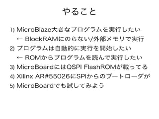 やること
1) MicroBlaze大きなプログラムを実行したい
← BlockRAMにのらない/外部メモリで実行
2) プログラムは自動的に実行を開始したい
← ROMからプログラムを読んで実行したい
3) MicroBoardにはQSPI FlashROMが載ってる
4) Xilinx AR#55026にSPIからのブートローダが
5) MicroBoardでも試してみよう
 